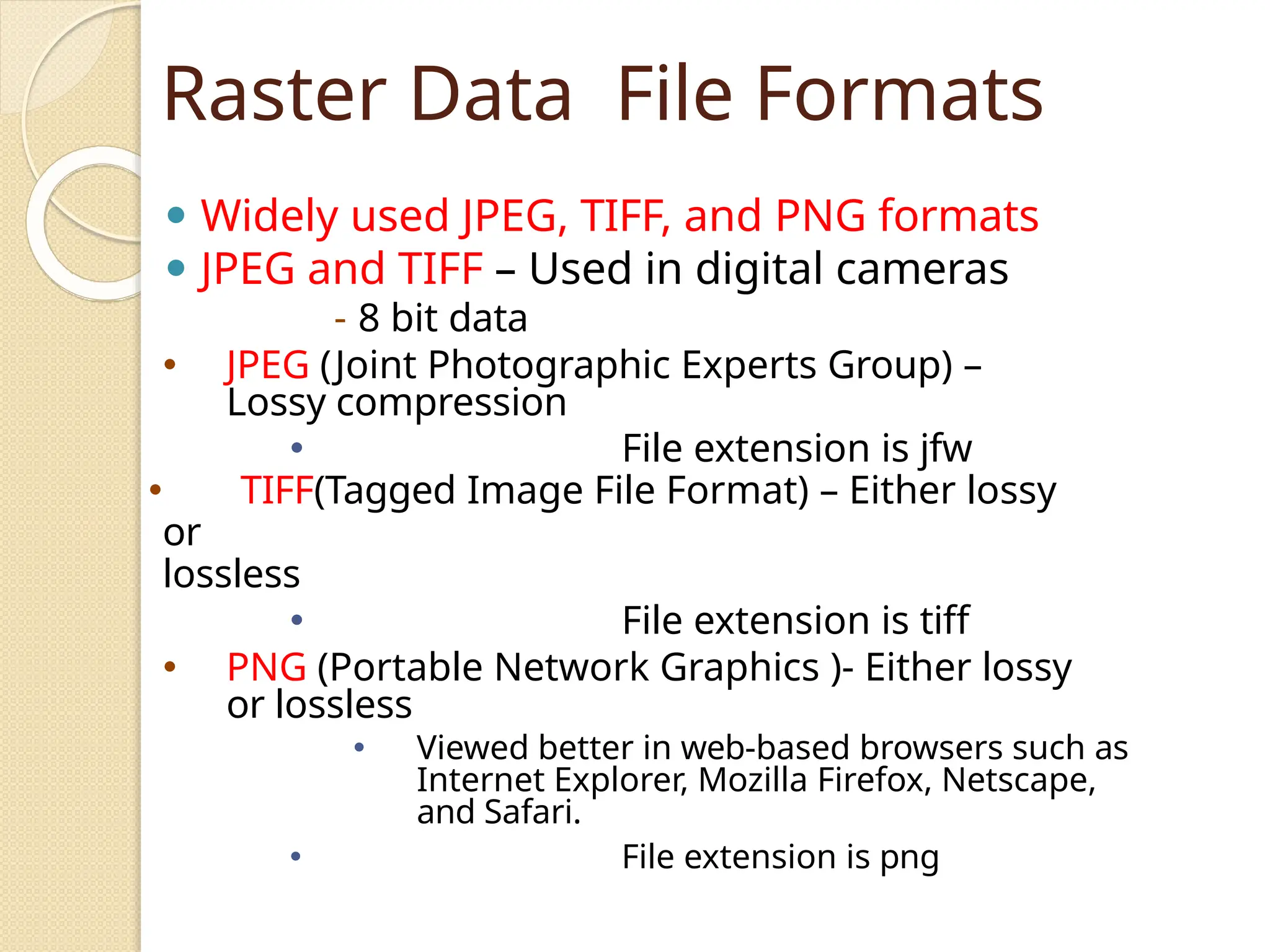 Raster Data File Formats
⚫ Widely used JPEG, TIFF, and PNG formats
⚫ JPEG and TIFF – Used in digital cameras
- 8 bit data
🞄 JPEG (Joint Photographic Experts Group) –
Lossy compression
🞄 File extension is jfw
🞄 TIFF(Tagged Image File Format) – Either lossy
or
lossless
🞄 File extension is tiff
🞄 PNG (Portable Network Graphics )- Either lossy
or lossless
🞄 Viewed better in web-based browsers such as
Internet Explorer, Mozilla Firefox, Netscape,
and Safari.
🞄 File extension is png
 
