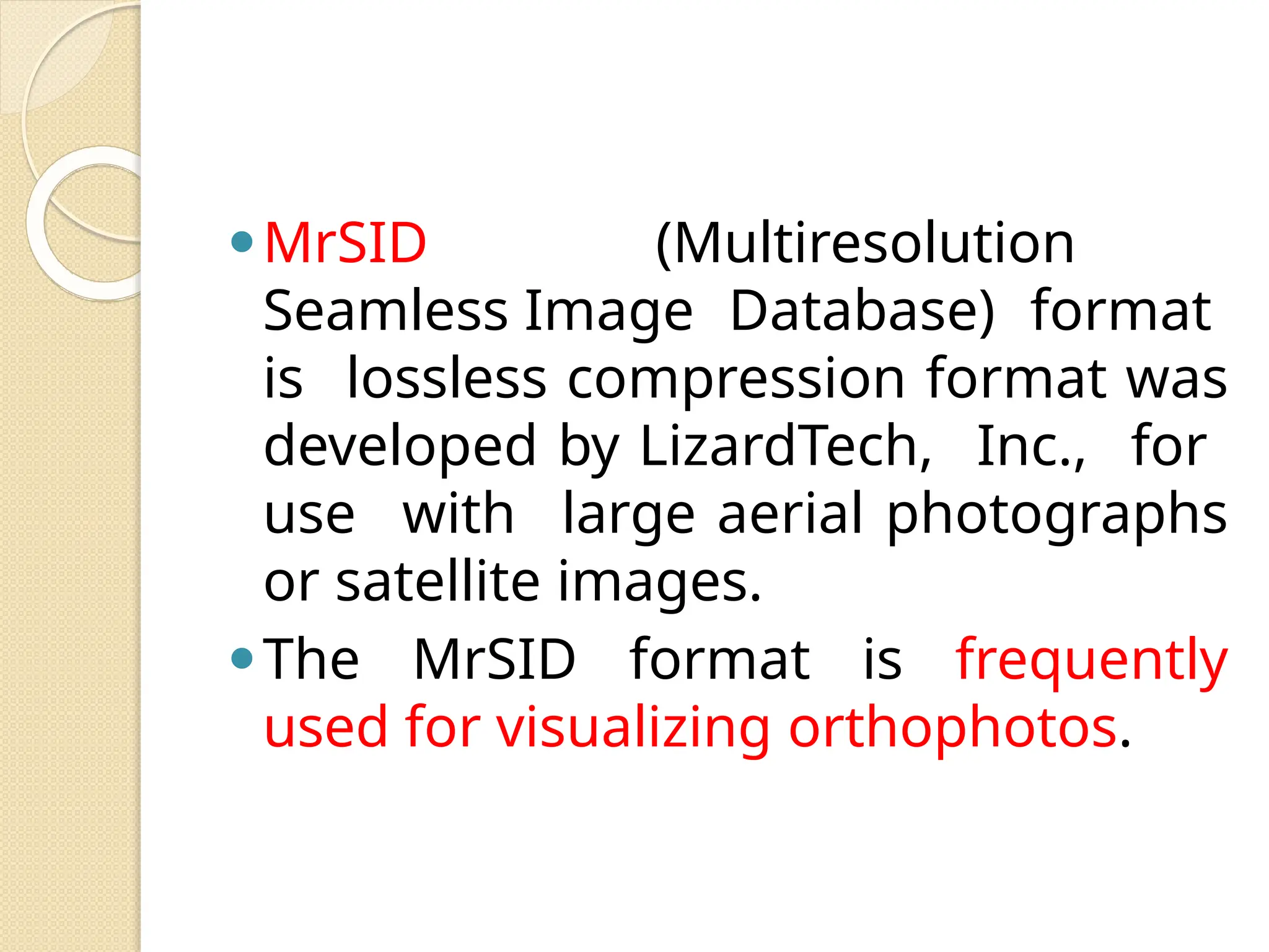 ⚫MrSID (Multiresolution
Seamless Image Database) format
is lossless compression format was
developed by LizardTech, Inc., for
use with large aerial photographs
or satellite images.
⚫The MrSID format is frequently
used for visualizing orthophotos.
 