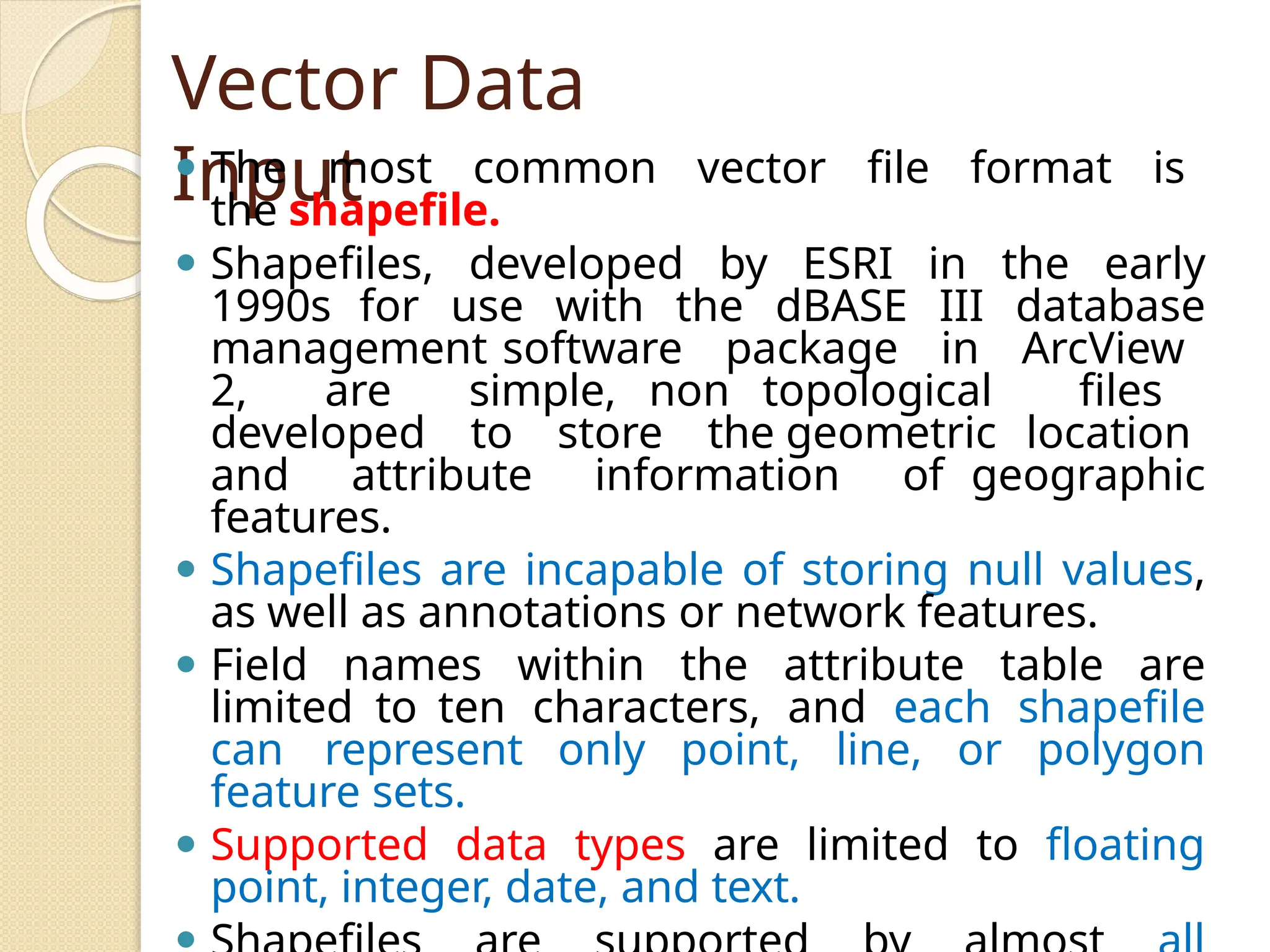Vector Data
Input
⚫ The most common vector file format is
the shapefile.
⚫ Shapefiles, developed by ESRI in the early
1990s for use with the dBASE III database
management software package in ArcView
2, are simple, non topological files
developed to store the geometric location
and attribute information of geographic
features.
⚫ Shapefiles are incapable of storing null values,
as well as annotations or network features.
⚫ Field names within the attribute table are
limited to ten characters, and each shapefile
can represent only point, line, or polygon
feature sets.
⚫ Supported data types are limited to floating
point, integer, date, and text.
 