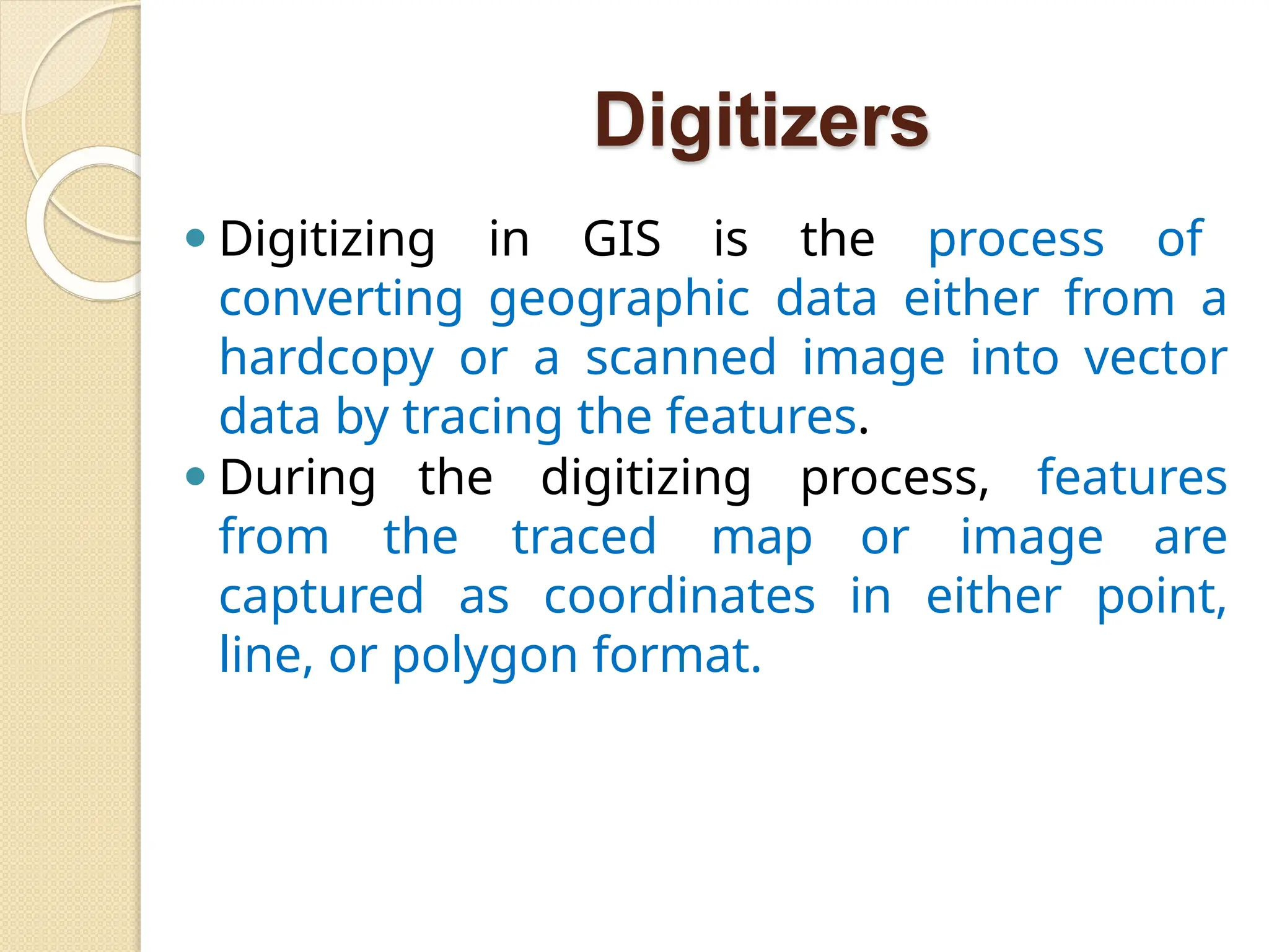 Digitizers
⚫ Digitizing in GIS is the process of
converting geographic data either from a
hardcopy or a scanned image into vector
data by tracing the features.
⚫ During the digitizing process, features
from the traced map or image are
captured as coordinates in either point,
line, or polygon format.
 