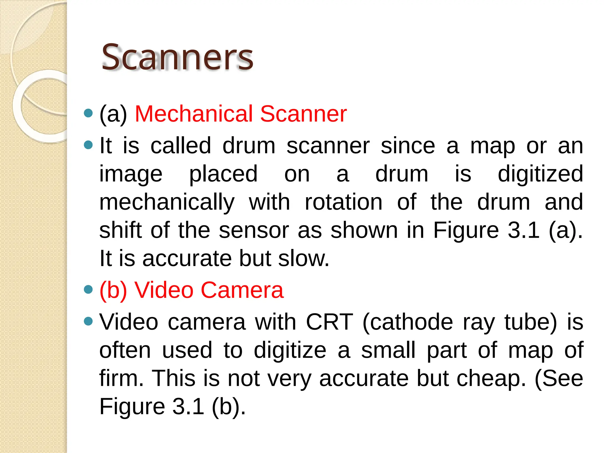 Scanners
⚫ (a) Mechanical Scanner
⚫ It is called drum scanner since a map or an
image placed on a drum is digitized
mechanically with rotation of the drum and
shift of the sensor as shown in Figure 3.1 (a).
It is accurate but slow.
⚫ (b) Video Camera
⚫ Video camera with CRT (cathode ray tube) is
often used to digitize a small part of map of
firm. This is not very accurate but cheap. (See
Figure 3.1 (b).
 
