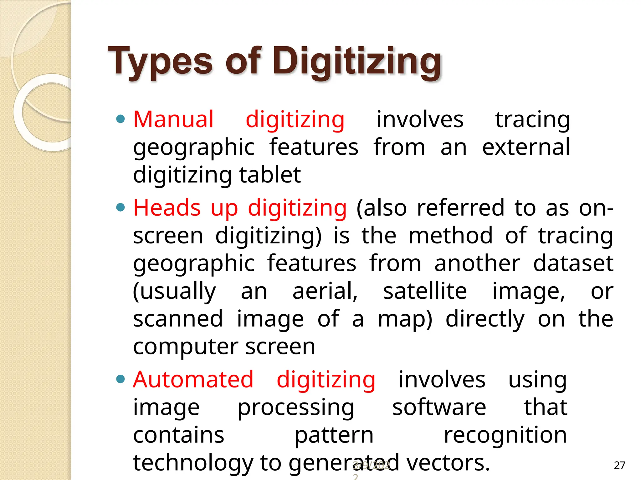 Types of Digitizing
⚫ Manual digitizing involves tracing
geographic features from an external
digitizing tablet
⚫ Heads up digitizing (also referred to as on-
screen digitizing) is the method of tracing
geographic features from another dataset
(usually an aerial, satellite image, or
scanned image of a map) directly on the
computer screen
⚫ Automated digitizing involves using
image processing software that
contains pattern recognition
technology to generated vectors.
3/9/202 27
 