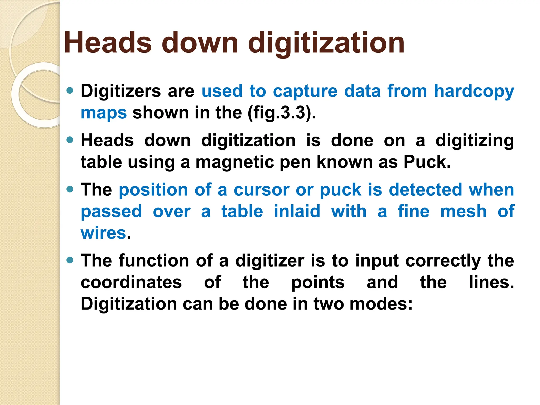 ⚫ Digitizers are used to capture data from hardcopy
maps shown in the (fig.3.3).
⚫ Heads down digitization is done on a digitizing
table using a magnetic pen known as Puck.
⚫ The position of a cursor or puck is detected when
passed over a table inlaid with a fine mesh of
wires.
⚫ The function of a digitizer is to input correctly the
coordinates of the points and the lines.
Digitization can be done in two modes:
Heads down digitization
 