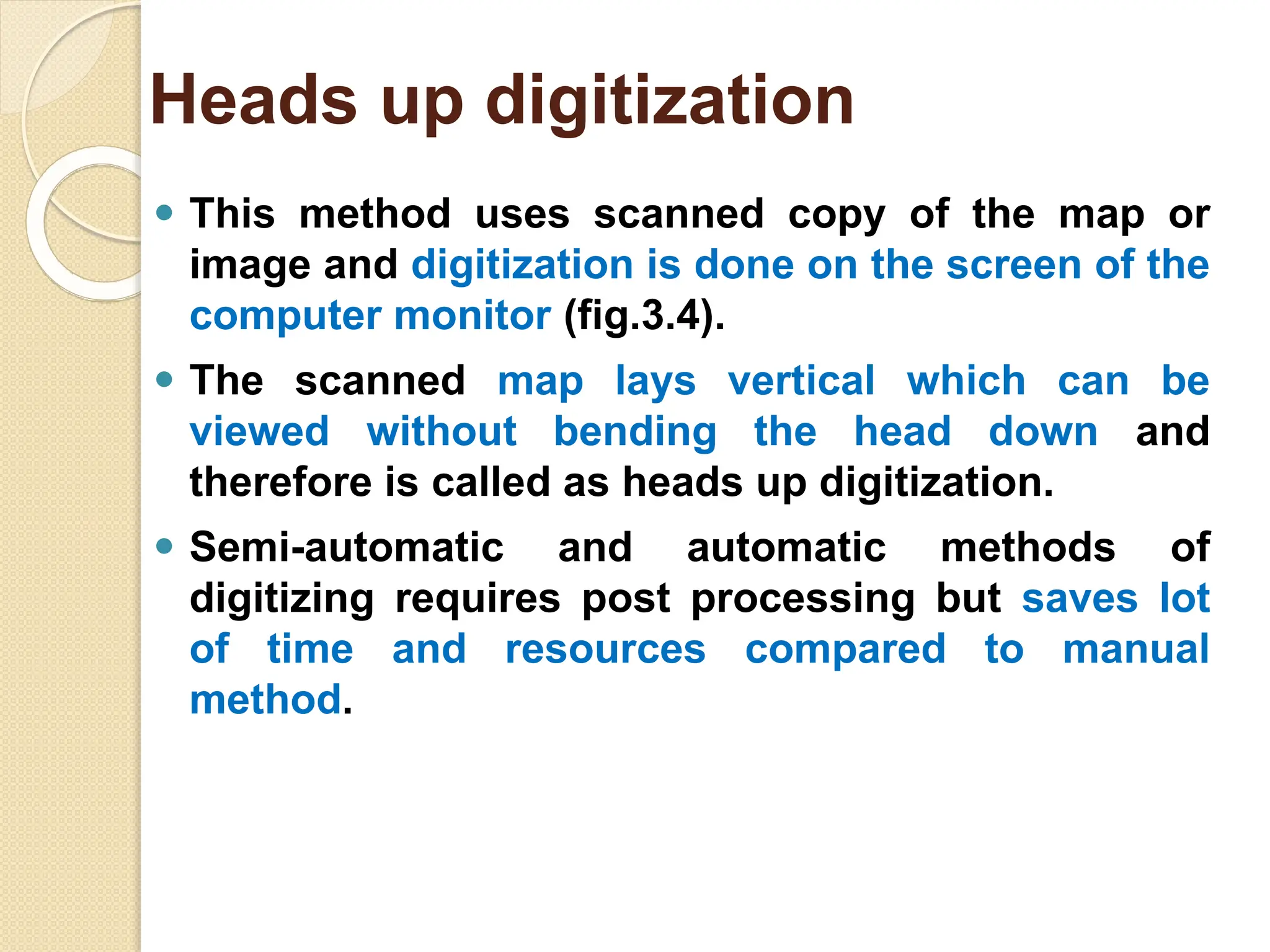 ⚫ This method uses scanned copy of the map or
image and digitization is done on the screen of the
computer monitor (fig.3.4).
⚫ The scanned map lays vertical which can be
viewed without bending the head down and
therefore is called as heads up digitization.
⚫ Semi-automatic and automatic methods of
digitizing requires post processing but saves lot
of time and resources compared to manual
method.
Heads up digitization
 