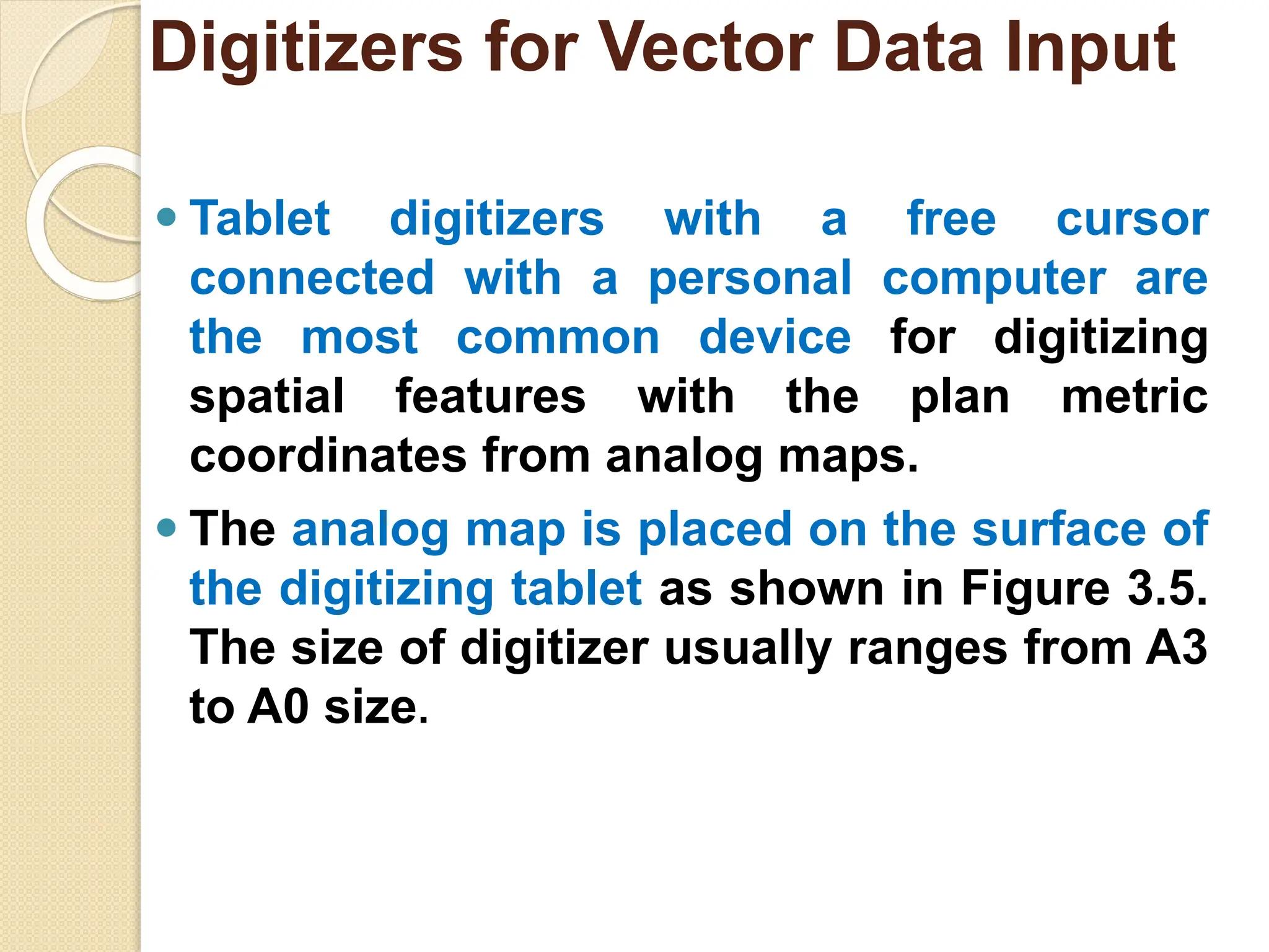 ⚫ Tablet digitizers with a free cursor
connected with a personal computer are
the most common device for digitizing
spatial features with the plan metric
coordinates from analog maps.
⚫ The analog map is placed on the surface of
the digitizing tablet as shown in Figure 3.5.
The size of digitizer usually ranges from A3
to A0 size.
Digitizers for Vector Data Input
 