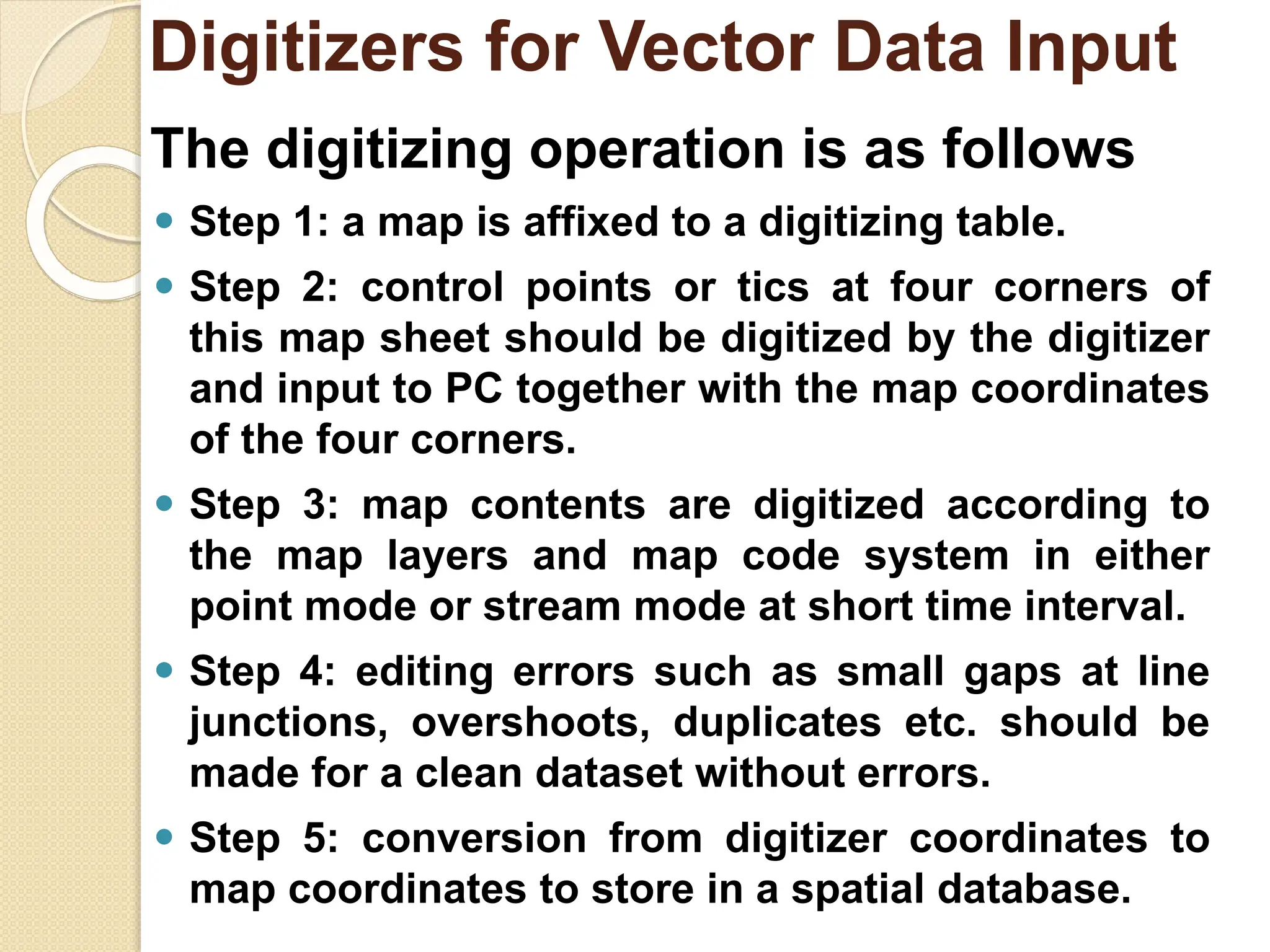 The digitizing operation is as follows
⚫ Step 1: a map is affixed to a digitizing table.
⚫ Step 2: control points or tics at four corners of
this map sheet should be digitized by the digitizer
and input to PC together with the map coordinates
of the four corners.
⚫ Step 3: map contents are digitized according to
the map layers and map code system in either
point mode or stream mode at short time interval.
⚫ Step 4: editing errors such as small gaps at line
junctions, overshoots, duplicates etc. should be
made for a clean dataset without errors.
⚫ Step 5: conversion from digitizer coordinates to
map coordinates to store in a spatial database.
Digitizers for Vector Data Input
 
