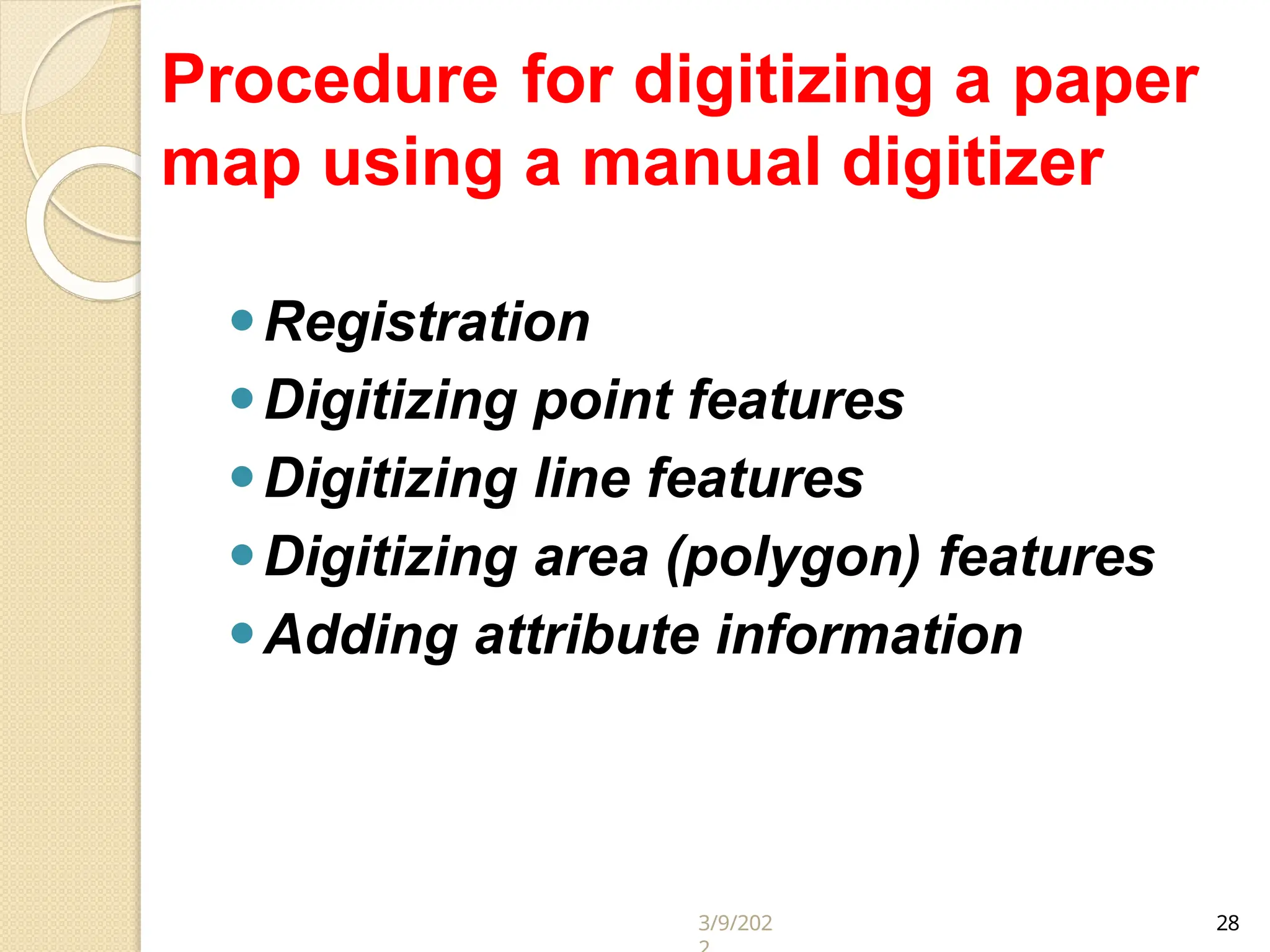 Procedure for digitizing a paper
map using a manual digitizer
⚫Registration
⚫Digitizing point features
⚫Digitizing line features
⚫Digitizing area (polygon) features
⚫Adding attribute information
3/9/202 28
 