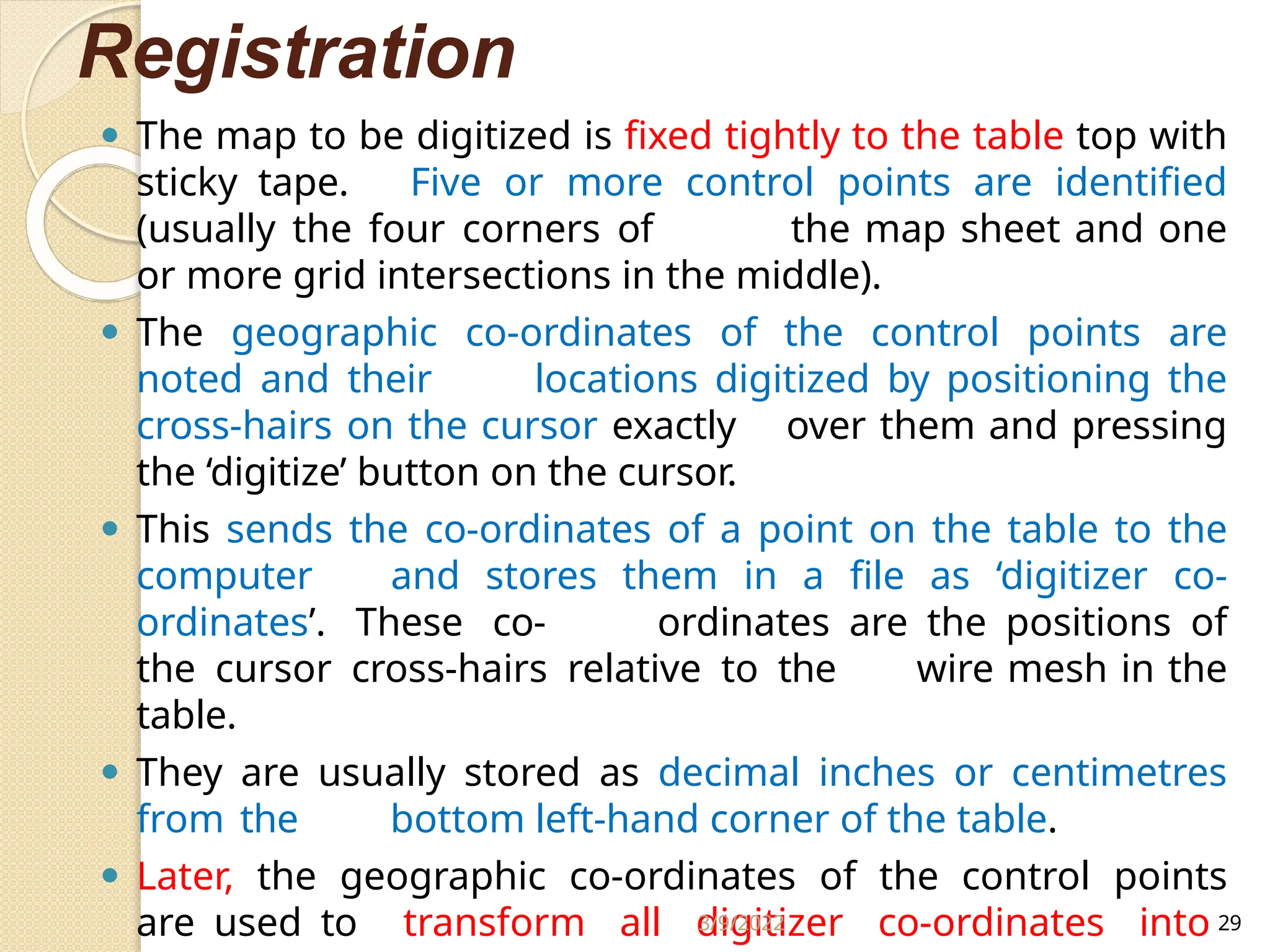 Registration
⚫ The map to be digitized is fixed tightly to the table top with
sticky tape. Five or more control points are identified
(usually the four corners of the map sheet and one
or more grid intersections in the middle).
⚫ The geographic co-ordinates of the control points are
noted and their locations digitized by positioning the
cross-hairs on the cursor exactly over them and pressing
the ‘digitize’ button on the cursor.
⚫ This sends the co-ordinates of a point on the table to the
computer and stores them in a file as ‘digitizer co-
ordinates’. These co- ordinates are the positions of
the cursor cross-hairs relative to the wire mesh in the
table.
⚫ They are usually stored as decimal inches or centimetres
from the bottom left-hand corner of the table.
⚫ Later, the geographic co-ordinates of the control points
are used to transform all digitizer co-ordinates into
3/9/2022 29
 