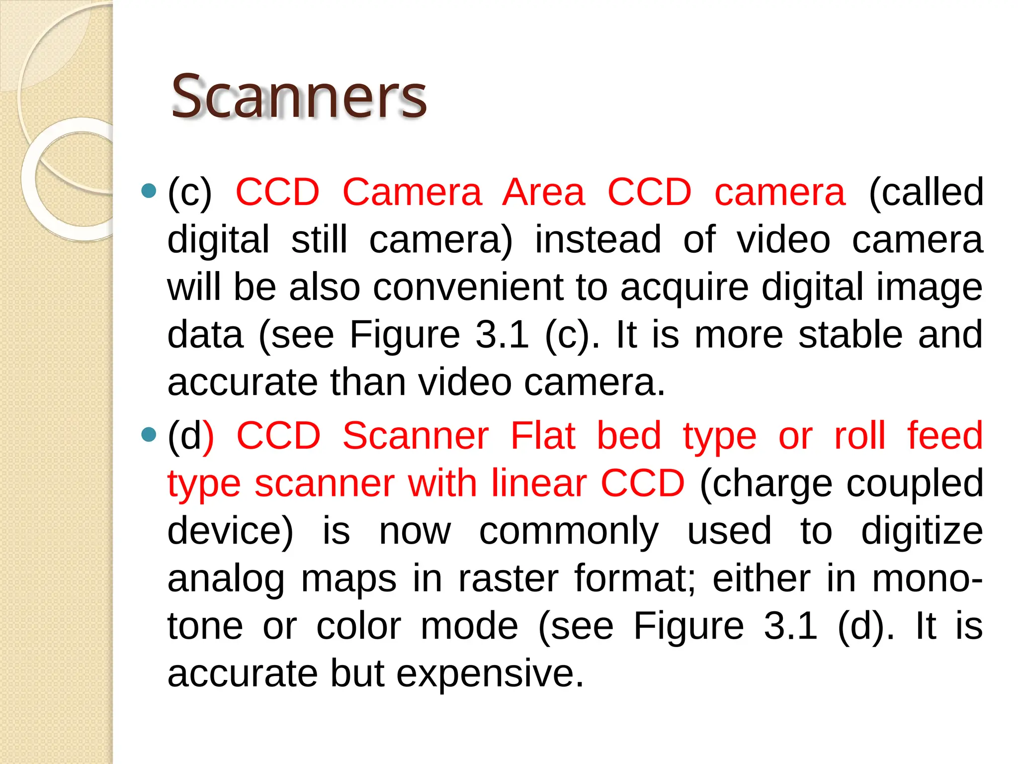 Scanners
⚫ (c) CCD Camera Area CCD camera (called
digital still camera) instead of video camera
will be also convenient to acquire digital image
data (see Figure 3.1 (c). It is more stable and
accurate than video camera.
⚫ (d) CCD Scanner Flat bed type or roll feed
type scanner with linear CCD (charge coupled
device) is now commonly used to digitize
analog maps in raster format; either in mono-
tone or color mode (see Figure 3.1 (d). It is
accurate but expensive.
 