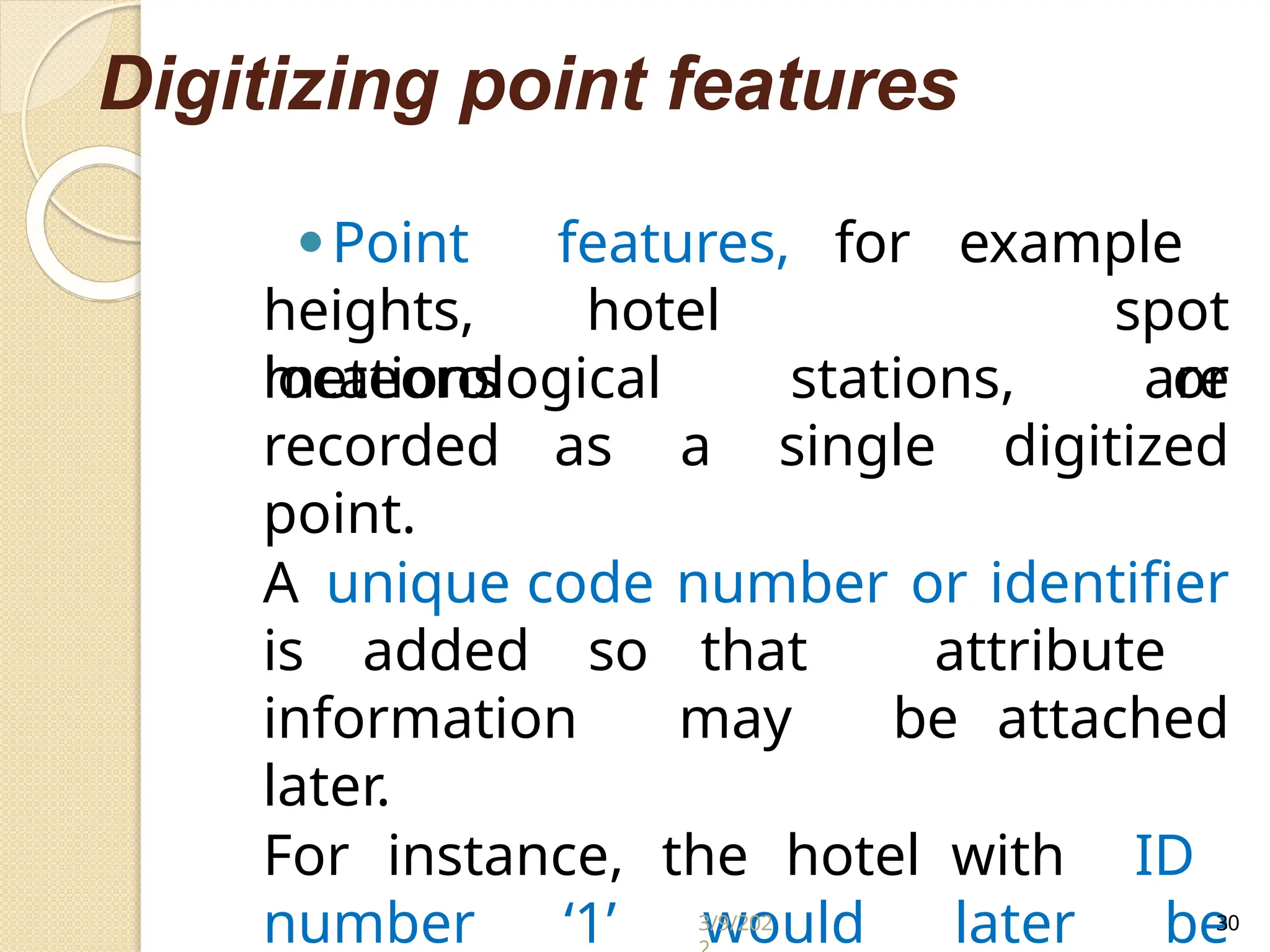 Digitizing point features
heights, hotel
locations
⚫Point features, for example
spot
or
meteorological stations, are
recorded as a single digitized
point.
A unique code number or identifier
is added so that attribute
information may be attached
later.
For instance, the hotel with ID
number ‘1’ would later be
3/9/202 30
 