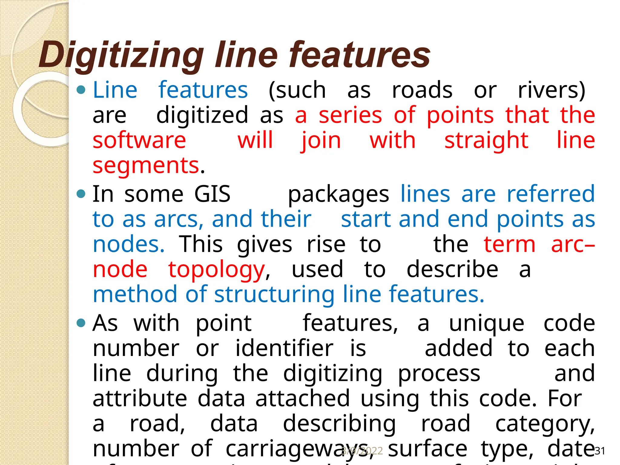 Digitizing line features
⚫ Line features (such as roads or rivers)
are digitized as a series of points that the
software will join with straight line
segments.
⚫ In some GIS packages lines are referred
to as arcs, and their start and end points as
nodes. This gives rise to the term arc–
node topology, used to describe a
method of structuring line features.
⚫ As with point features, a unique code
number or identifier is added to each
line during the digitizing process and
attribute data attached using this code. For
a road, data describing road category,
number of carriageways, surface type, date
3/9/2022 31
 