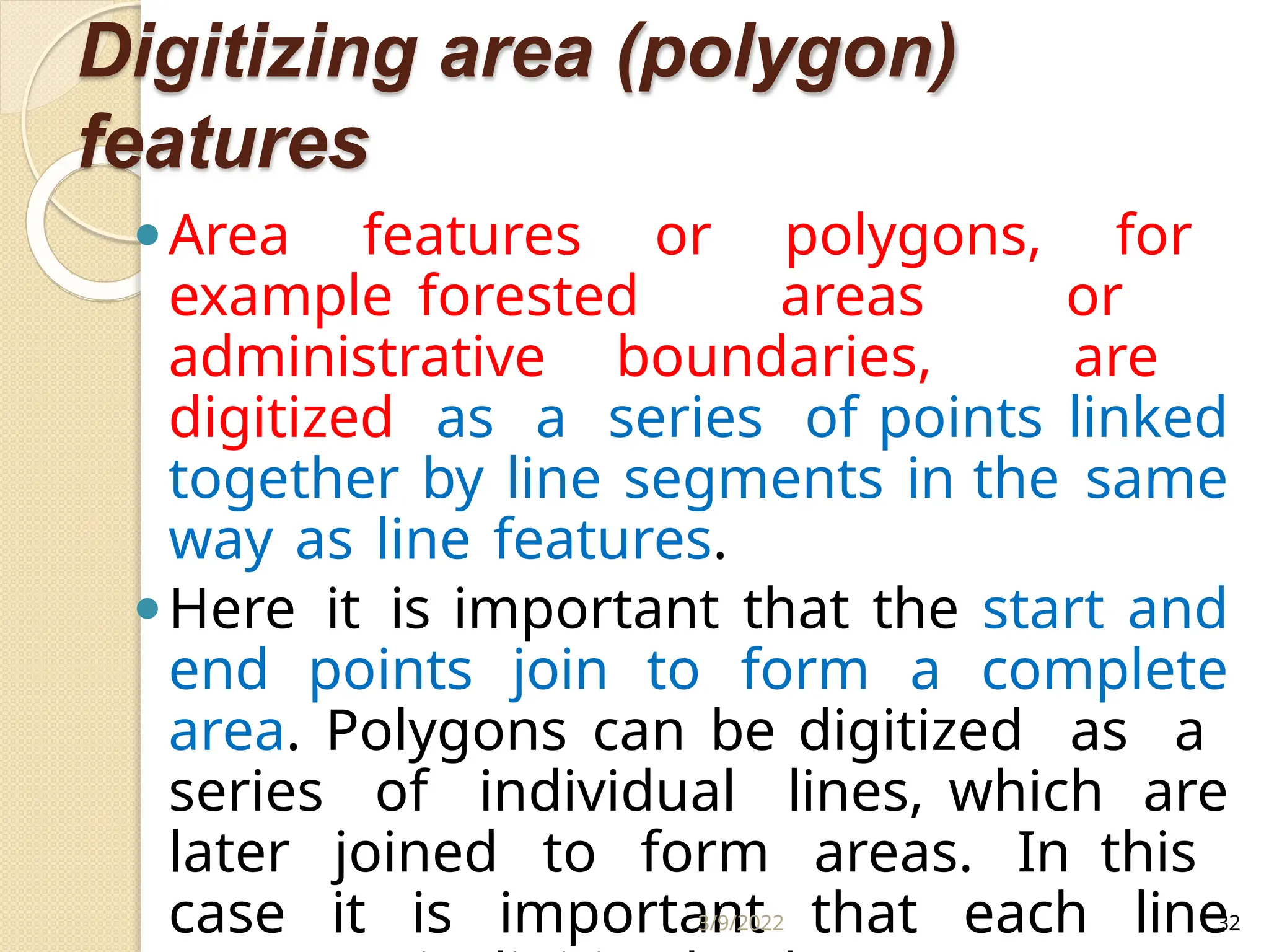 Digitizing area (polygon)
features
⚫Area features or polygons, for
example forested areas or
administrative boundaries, are
digitized as a series of points linked
together by line segments in the same
way as line features.
⚫Here it is important that the start and
end points join to form a complete
area. Polygons can be digitized as a
series of individual lines, which are
later joined to form areas. In this
case it is important that each line
3/9/2022 32
 