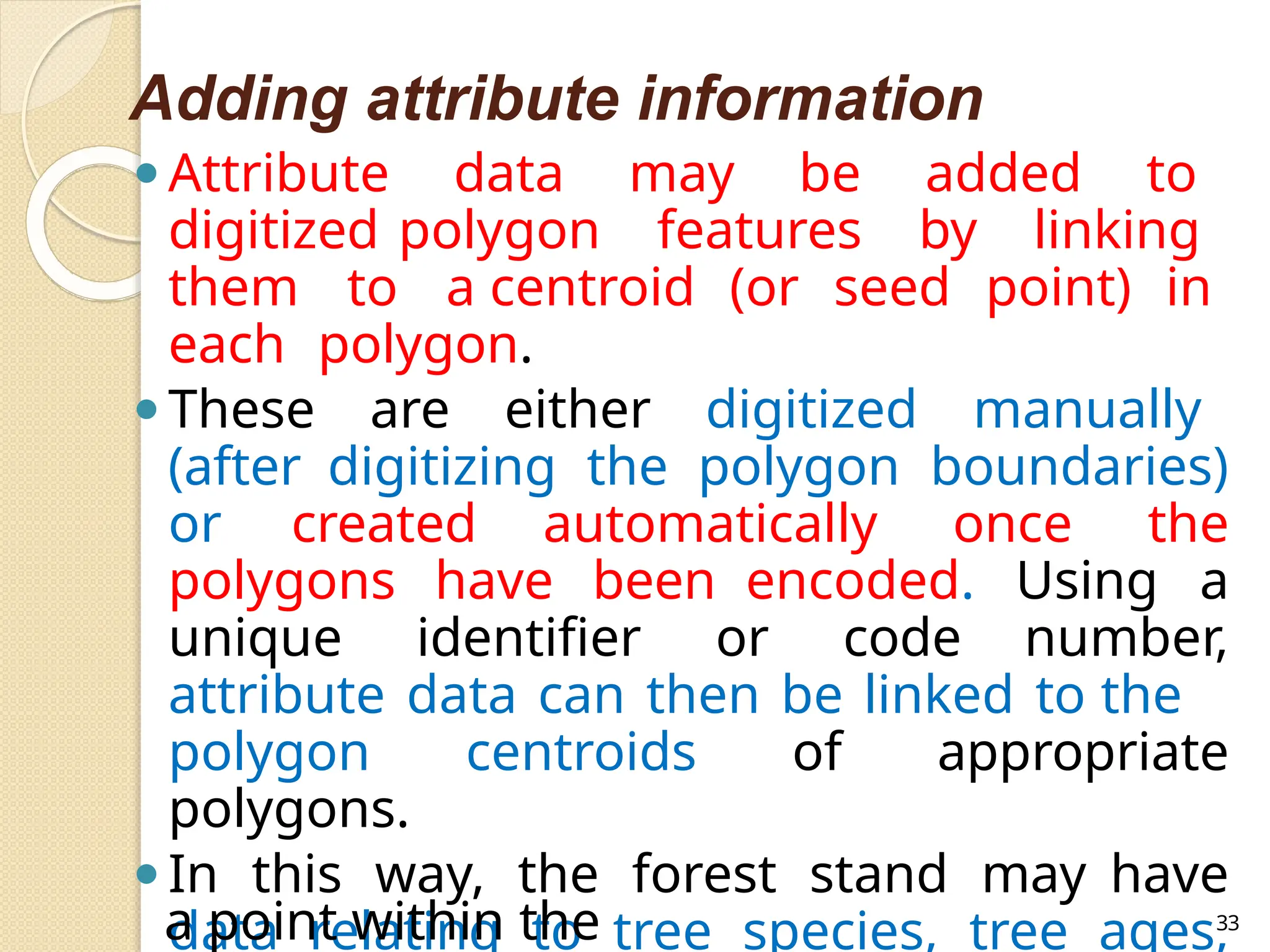 Adding attribute information
⚫Attribute data may be added to
digitized polygon features by linking
them to a centroid (or seed point) in
each polygon.
⚫These are either digitized manually
(after digitizing the polygon boundaries)
or created automatically once the
polygons have been encoded. Using a
unique identifier or code number,
attribute data can then be linked to the
polygon centroids of appropriate
polygons.
⚫In this way, the forest stand may have
data relating to tree species, tree ages,
a point within the 33
 