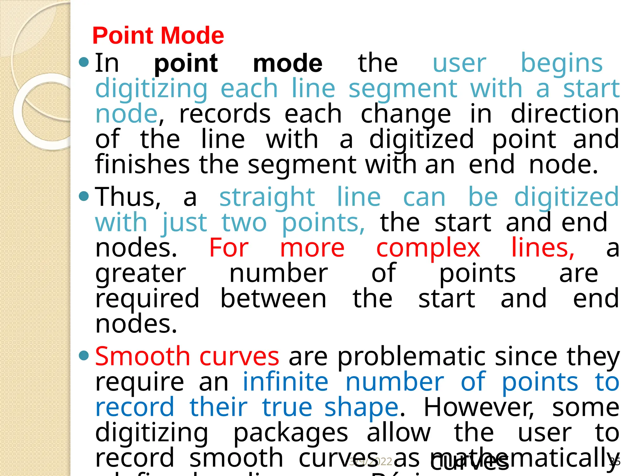 3/9/2022 35
⚫In point mode the user begins
digitizing each line segment with a start
node, records each change in direction
of the line with a digitized point and
finishes the segment with an end node.
⚫Thus, a straight line can be digitized
with just two points, the start and end
nodes. For more complex lines, a
greater number of points are
required between the start and end
nodes.
⚫Smooth curves are problematic since they
require an infinite number of points to
record their true shape. However, some
digitizing packages allow the user to
record smooth curves as mathematically
curves
Point Mode
 