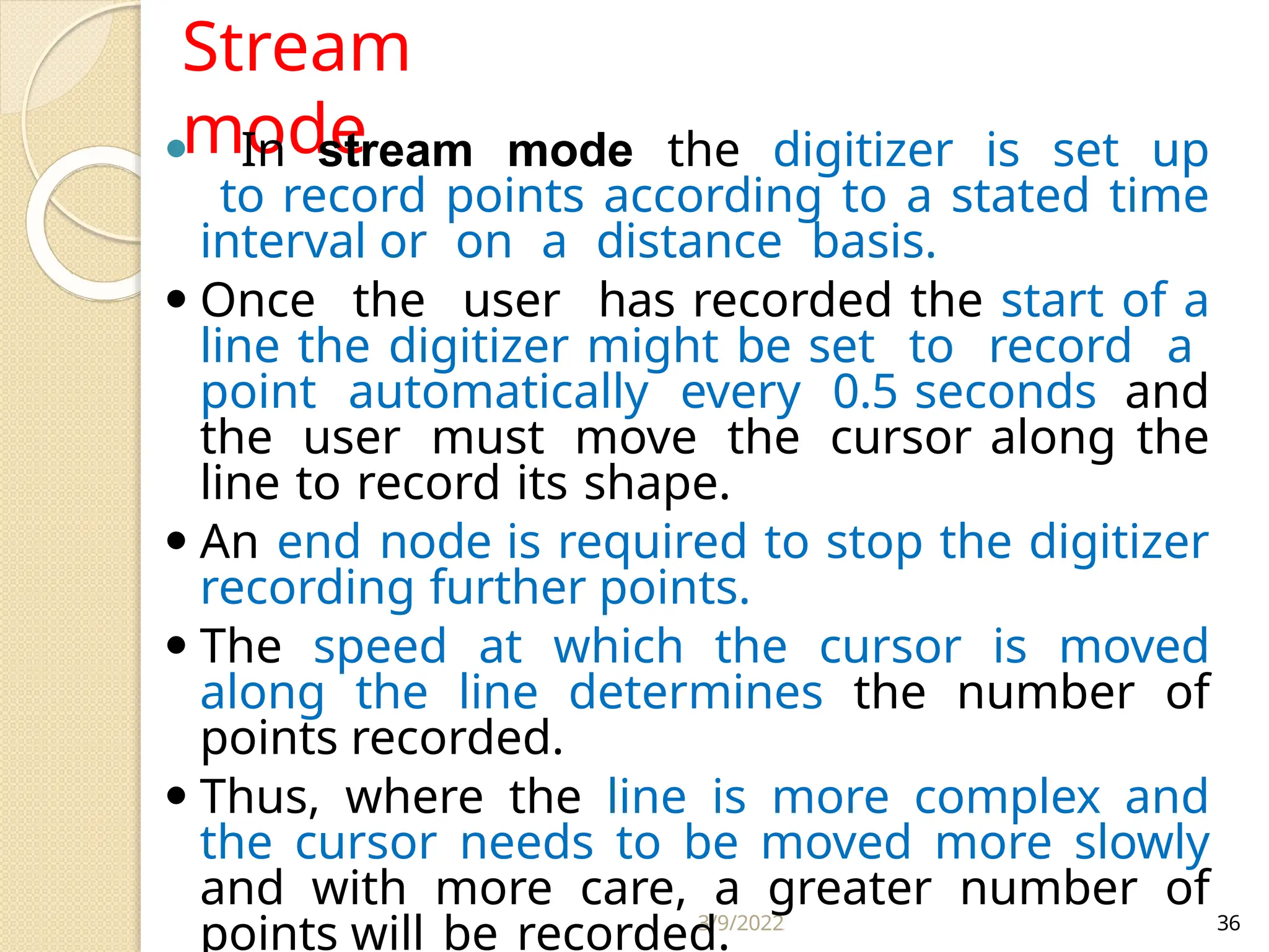 3/9/2022 36
Stream
mode
⚫ In stream mode the digitizer is set up
to record points according to a stated time
interval or on a distance basis.
⚫ Once the user has recorded the start of a
line the digitizer might be set to record a
point automatically every 0.5 seconds and
the user must move the cursor along the
line to record its shape.
⚫ An end node is required to stop the digitizer
recording further points.
⚫ The speed at which the cursor is moved
along the line determines the number of
points recorded.
⚫ Thus, where the line is more complex and
the cursor needs to be moved more slowly
and with more care, a greater number of
points will be recorded.
 