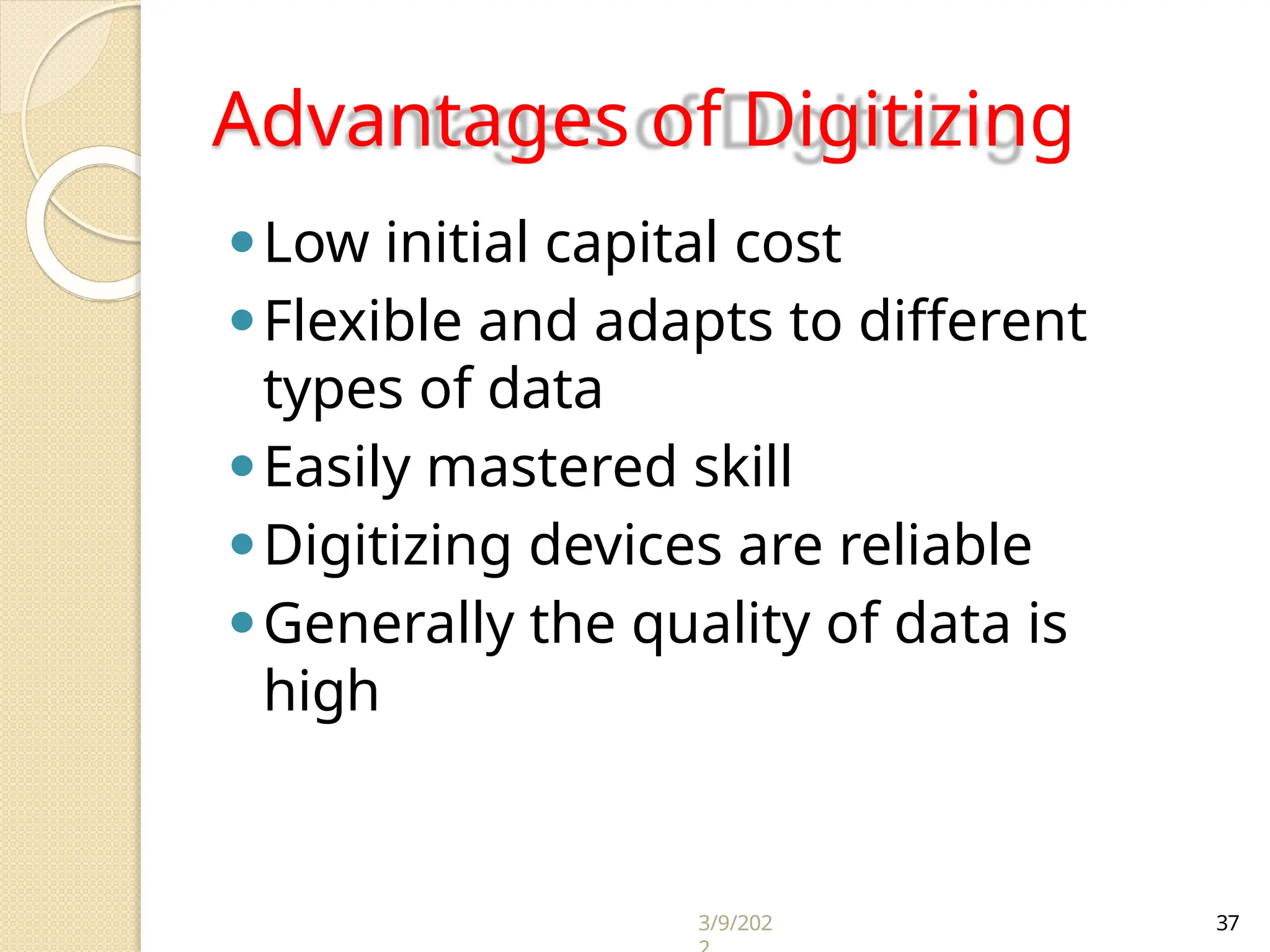 3/9/202 37
Advantages of Digitizing
⚫Low initial capital cost
⚫Flexible and adapts to different
types of data
⚫Easily mastered skill
⚫Digitizing devices are reliable
⚫Generally the quality of data is
high
 