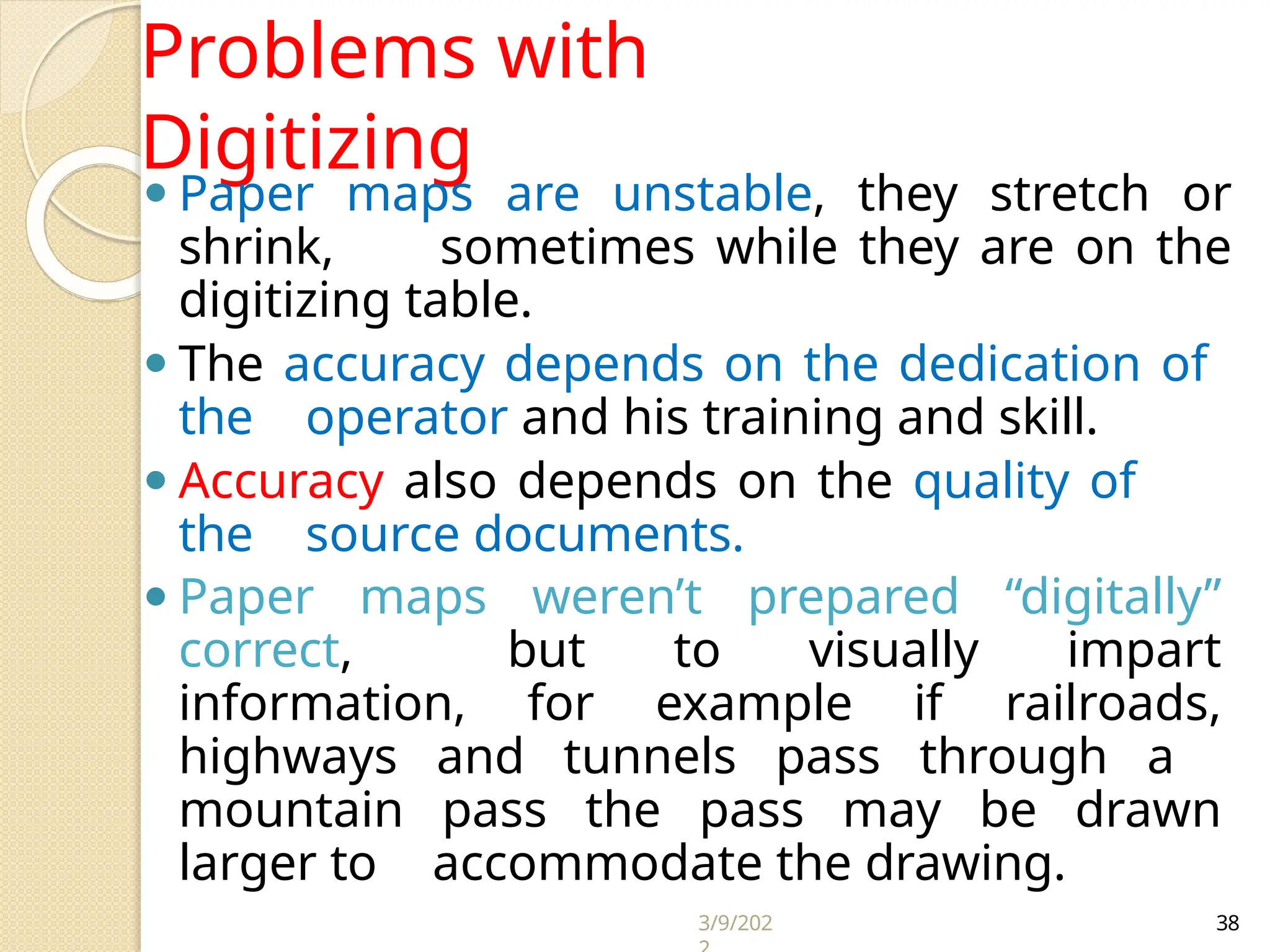 3/9/202 38
Problems with
Digitizing
⚫ Paper maps are unstable, they stretch or
shrink, sometimes while they are on the
digitizing table.
⚫ The accuracy depends on the dedication of
the operator and his training and skill.
⚫ Accuracy also depends on the quality of
the source documents.
⚫ Paper maps weren’t prepared “digitally”
correct, but to visually impart
information, for example if railroads,
highways and tunnels pass through a
mountain pass the pass may be drawn
larger to accommodate the drawing.
 