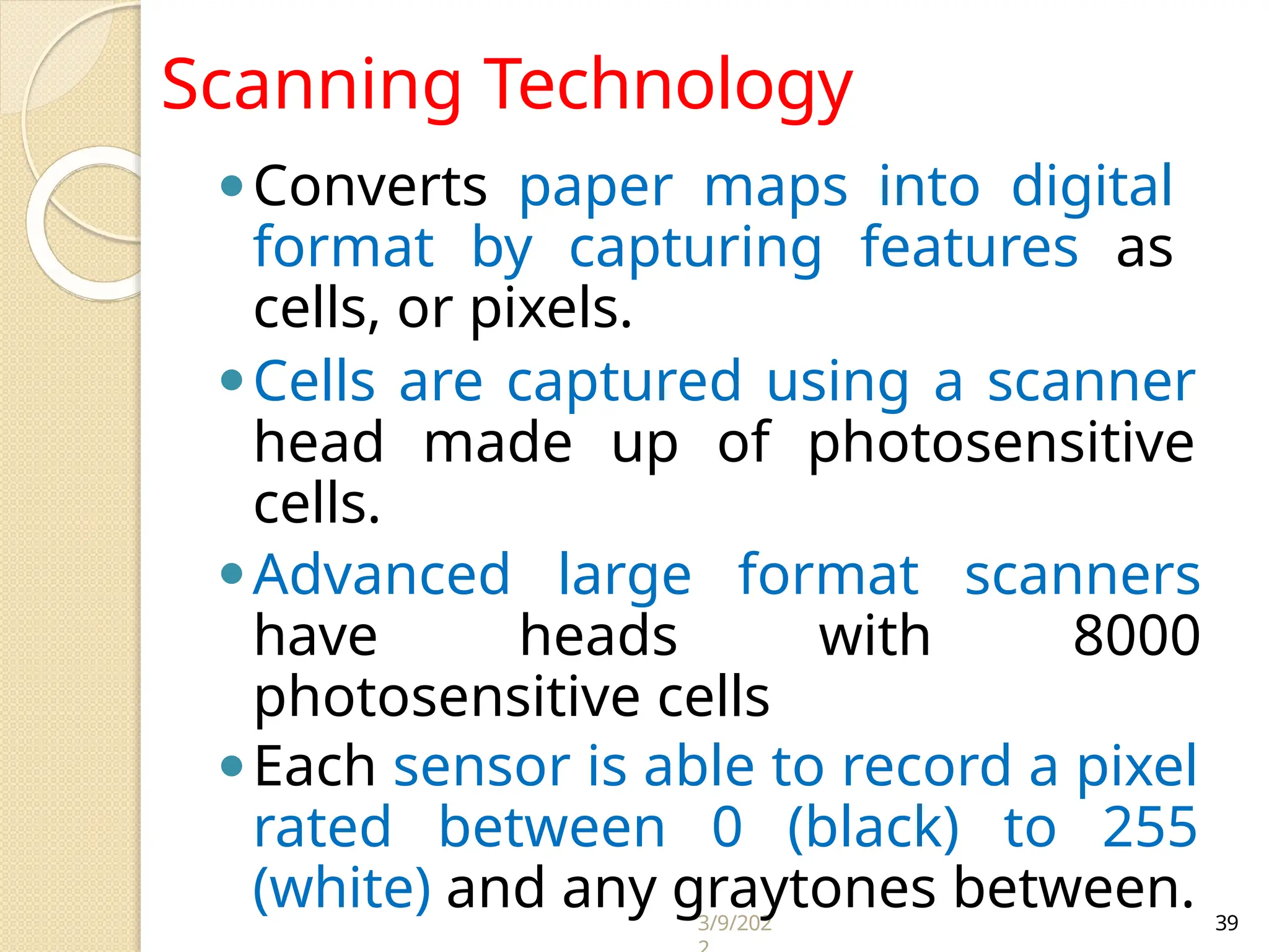 3/9/202 39
⚫Converts paper maps into digital
format by capturing features as
cells, or pixels.
⚫Cells are captured using a scanner
head made up of photosensitive
cells.
⚫Advanced large format scanners
have heads with 8000
photosensitive cells
⚫Each sensor is able to record a pixel
rated between 0 (black) to 255
(white) and any graytones between.
Scanning Technology
 