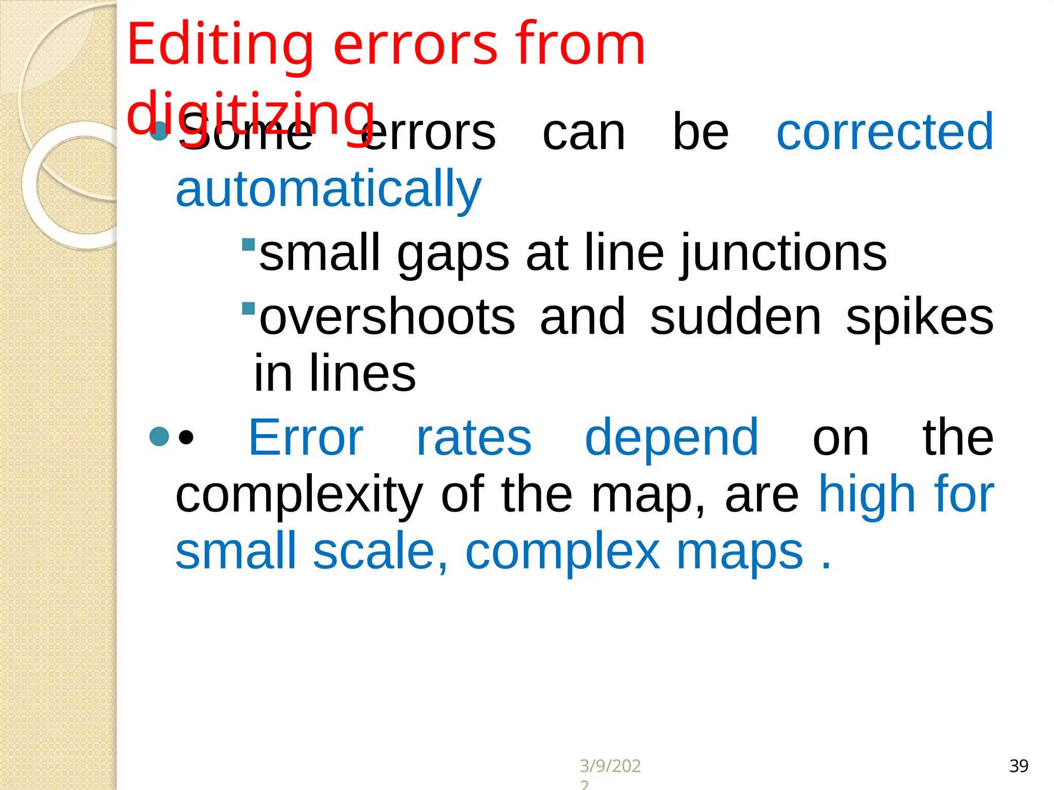 3/9/202 39
⚫Some errors can be corrected
automatically
small gaps at line junctions
overshoots and sudden spikes
in lines
⚫• Error rates depend on the
complexity of the map, are high for
small scale, complex maps .
Editing errors from
digitizing
 