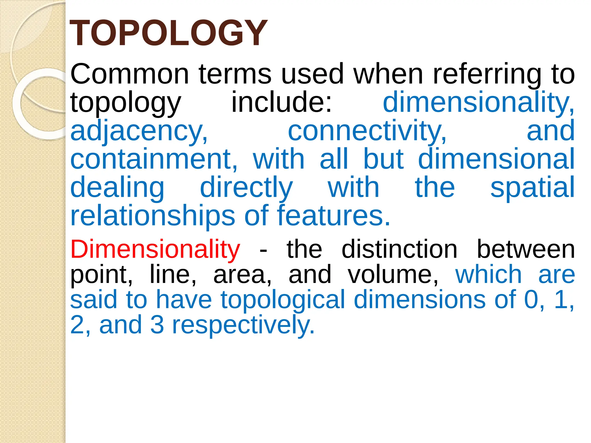 Common terms used when referring to
topology include: dimensionality,
adjacency, connectivity, and
containment, with all but dimensional
dealing directly with the spatial
relationships of features.
Dimensionality - the distinction between
point, line, area, and volume, which are
said to have topological dimensions of 0, 1,
2, and 3 respectively.
TOPOLOGY
 