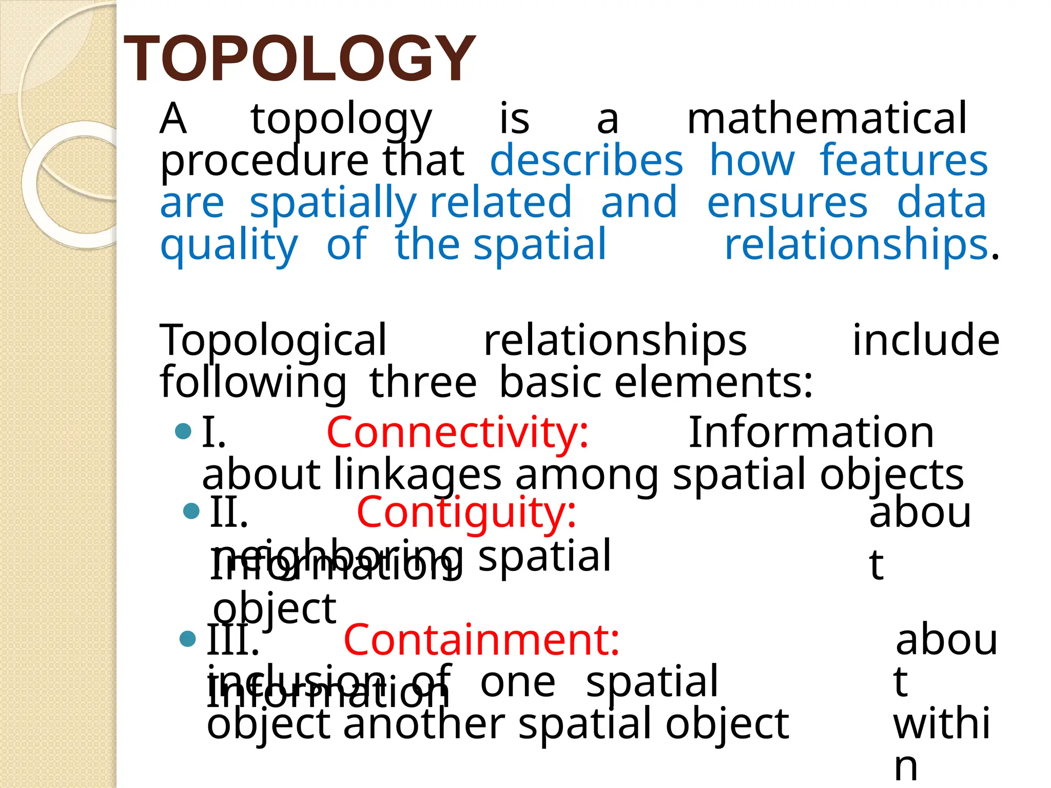 A topology is a mathematical
procedure that describes how features
are spatially related and ensures data
quality of the spatial relationships.
Topological relationships include
following three basic elements:
⚫I. Connectivity: Information
about linkages among spatial objects
⚫II. Contiguity:
Information
abou
t
neighboring spatial
object
⚫III. Containment:
Information
abou
t
withi
n
inclusion of one spatial
object another spatial object
TOPOLOGY
 