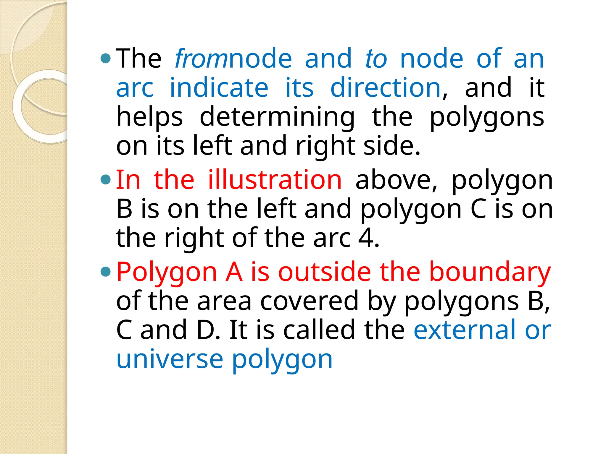 ⚫The fromnode and to node of an
arc indicate its direction, and it
helps determining the polygons
on its left and right side.
⚫In the illustration above, polygon
B is on the left and polygon C is on
the right of the arc 4.
⚫Polygon A is outside the boundary
of the area covered by polygons B,
C and D. It is called the external or
universe polygon
 