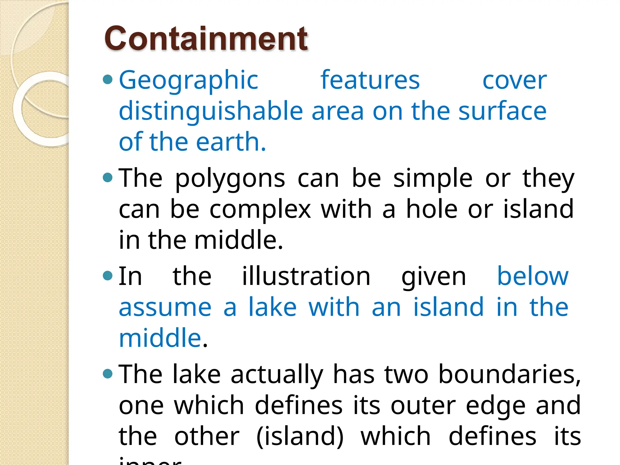 Containment
⚫Geographic features cover
distinguishable area on the surface
of the earth.
⚫The polygons can be simple or they
can be complex with a hole or island
in the middle.
⚫In the illustration given below
assume a lake with an island in the
middle.
⚫The lake actually has two boundaries,
one which defines its outer edge and
the other (island) which defines its
 