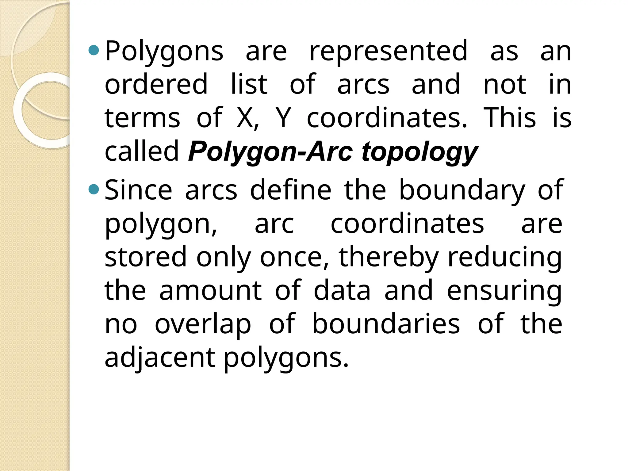 ⚫Polygons are represented as an
ordered list of arcs and not in
terms of X, Y coordinates. This is
called Polygon-Arc topology
⚫Since arcs define the boundary of
polygon, arc coordinates are
stored only once, thereby reducing
the amount of data and ensuring
no overlap of boundaries of the
adjacent polygons.
 