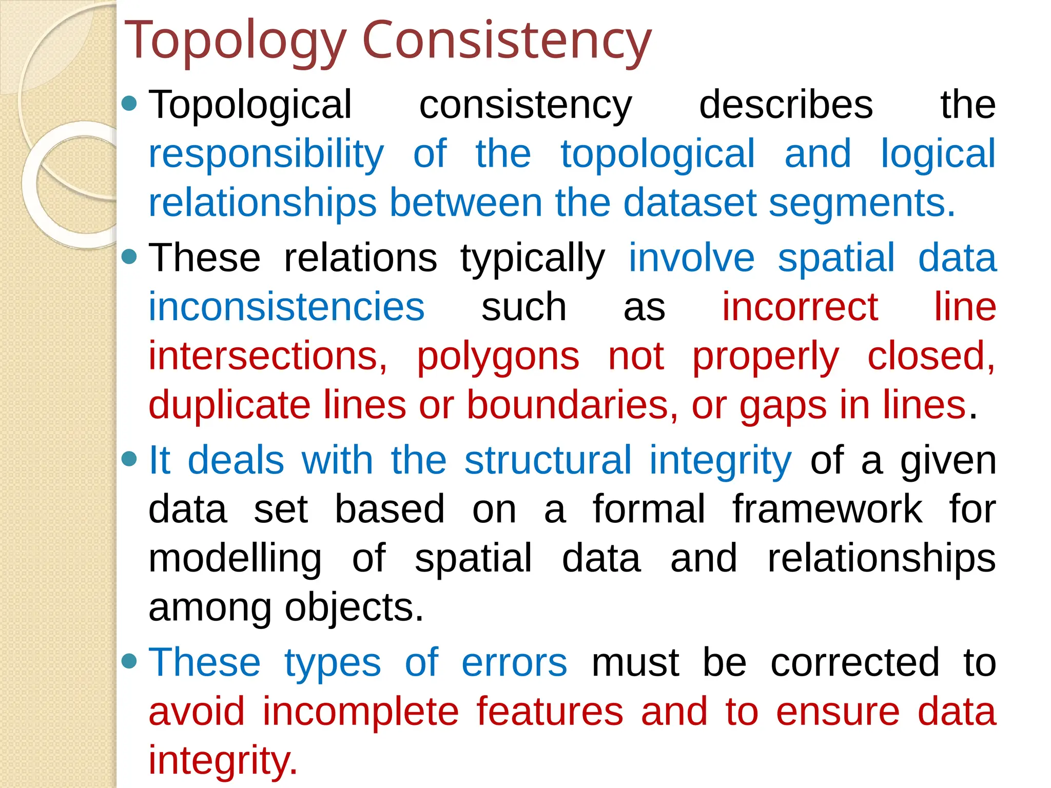 ⚫ Topological consistency describes the
responsibility of the topological and logical
relationships between the dataset segments.
⚫ These relations typically involve spatial data
inconsistencies such as incorrect line
intersections, polygons not properly closed,
duplicate lines or boundaries, or gaps in lines.
⚫ It deals with the structural integrity of a given
data set based on a formal framework for
modelling of spatial data and relationships
among objects.
⚫ These types of errors must be corrected to
avoid incomplete features and to ensure data
integrity.
Topology Consistency
 