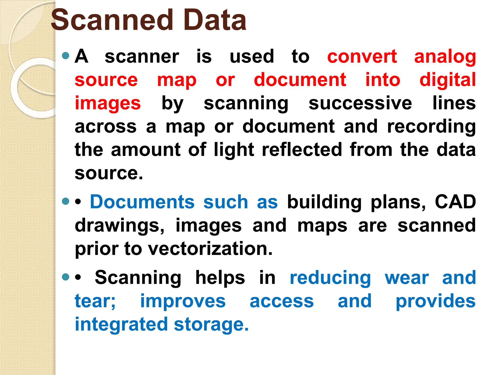 ⚫ A scanner is used to convert analog
source map or document into digital
images by scanning successive lines
across a map or document and recording
the amount of light reflected from the data
source.
⚫ • Documents such as building plans, CAD
drawings, images and maps are scanned
prior to vectorization.
⚫ • Scanning helps in reducing wear and
tear; improves access and provides
integrated storage.
Scanned Data
 