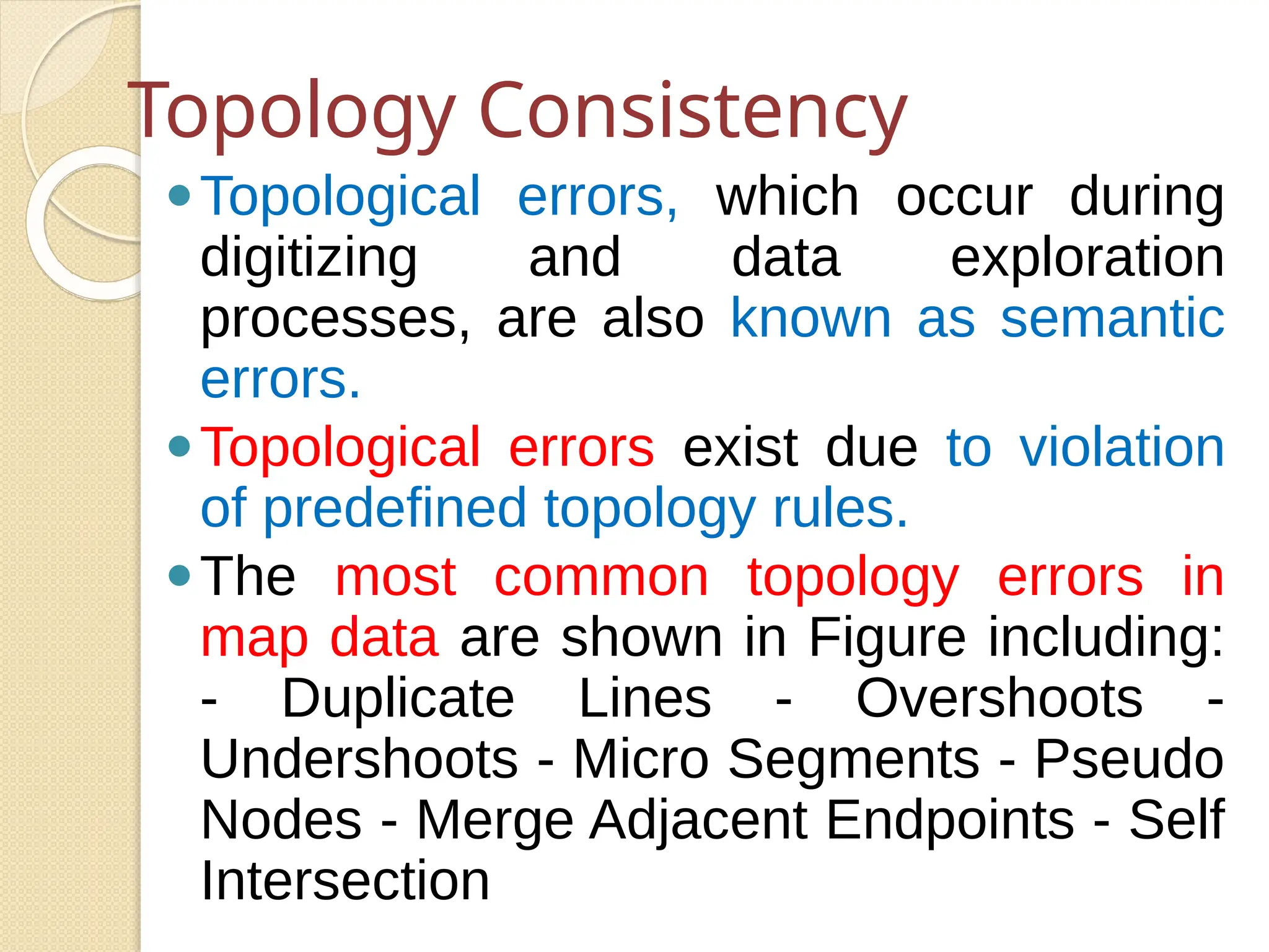 Topology Consistency
⚫Topological errors, which occur during
digitizing and data exploration
processes, are also known as semantic
errors.
⚫Topological errors exist due to violation
of predefined topology rules.
⚫The most common topology errors in
map data are shown in Figure including:
- Duplicate Lines - Overshoots -
Undershoots - Micro Segments - Pseudo
Nodes - Merge Adjacent Endpoints - Self
Intersection
 