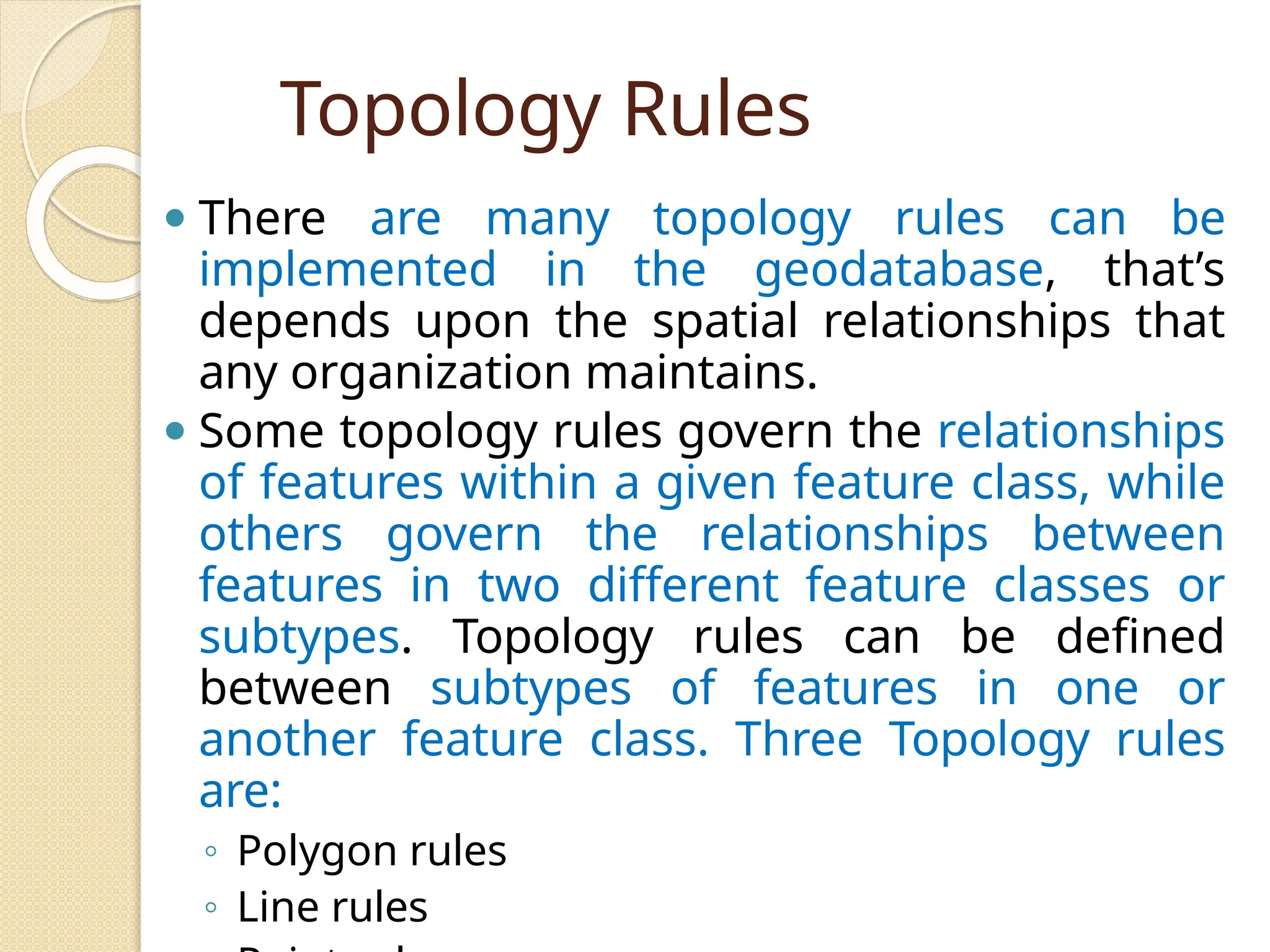 Topology Rules
⚫ There are many topology rules can be
implemented in the geodatabase, that’s
depends upon the spatial relationships that
any organization maintains.
⚫ Some topology rules govern the relationships
of features within a given feature class, while
others govern the relationships between
features in two different feature classes or
subtypes. Topology rules can be defined
between subtypes of features in one or
another feature class. Three Topology rules
are:
◦ Polygon rules
◦ Line rules
 