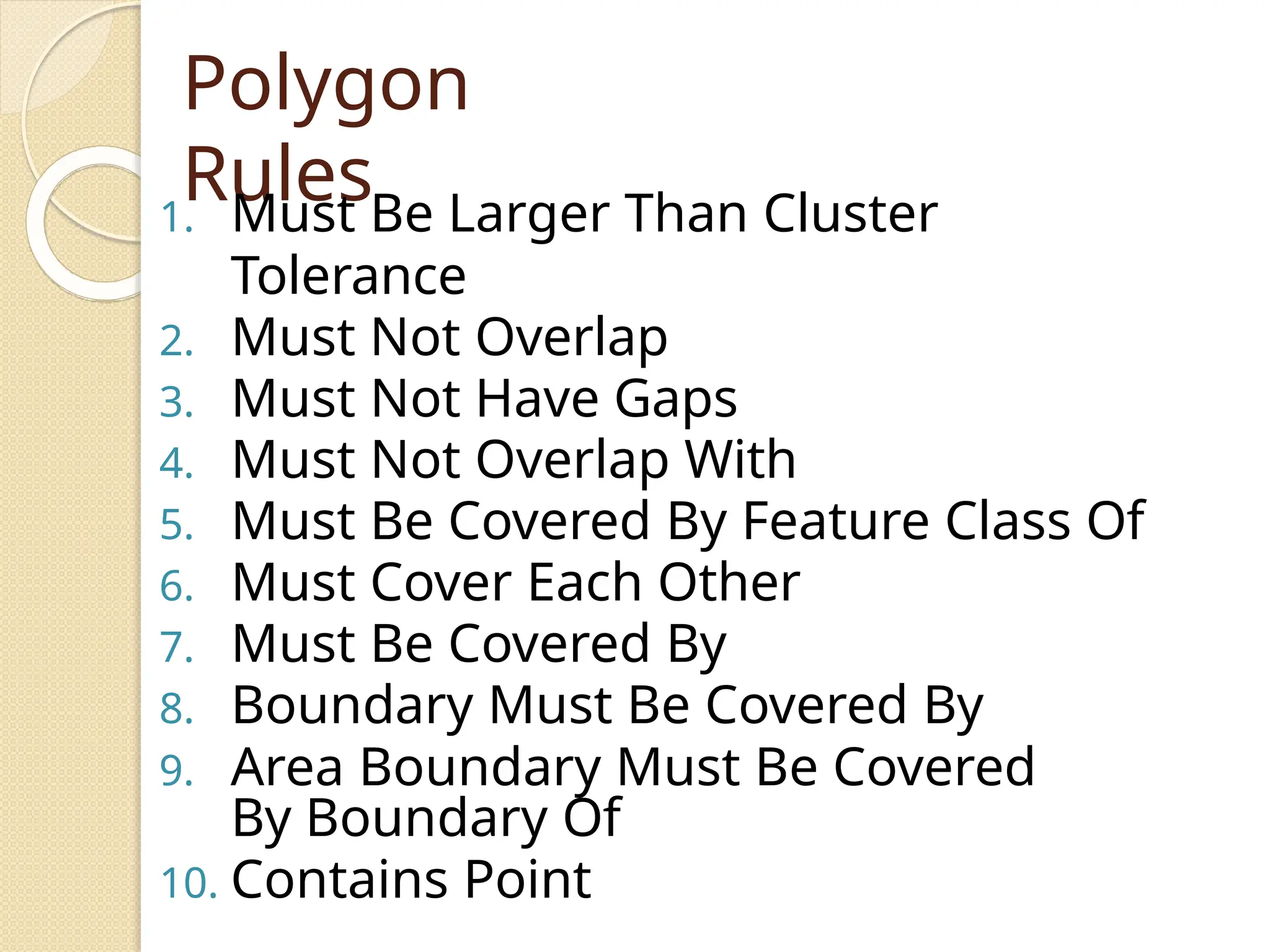 Polygon
Rules
1. Must Be Larger Than Cluster
Tolerance
2. Must Not Overlap
3. Must Not Have Gaps
4. Must Not Overlap With
5. Must Be Covered By Feature Class Of
6. Must Cover Each Other
7. Must Be Covered By
8. Boundary Must Be Covered By
9. Area Boundary Must Be Covered
By Boundary Of
10. Contains Point
 