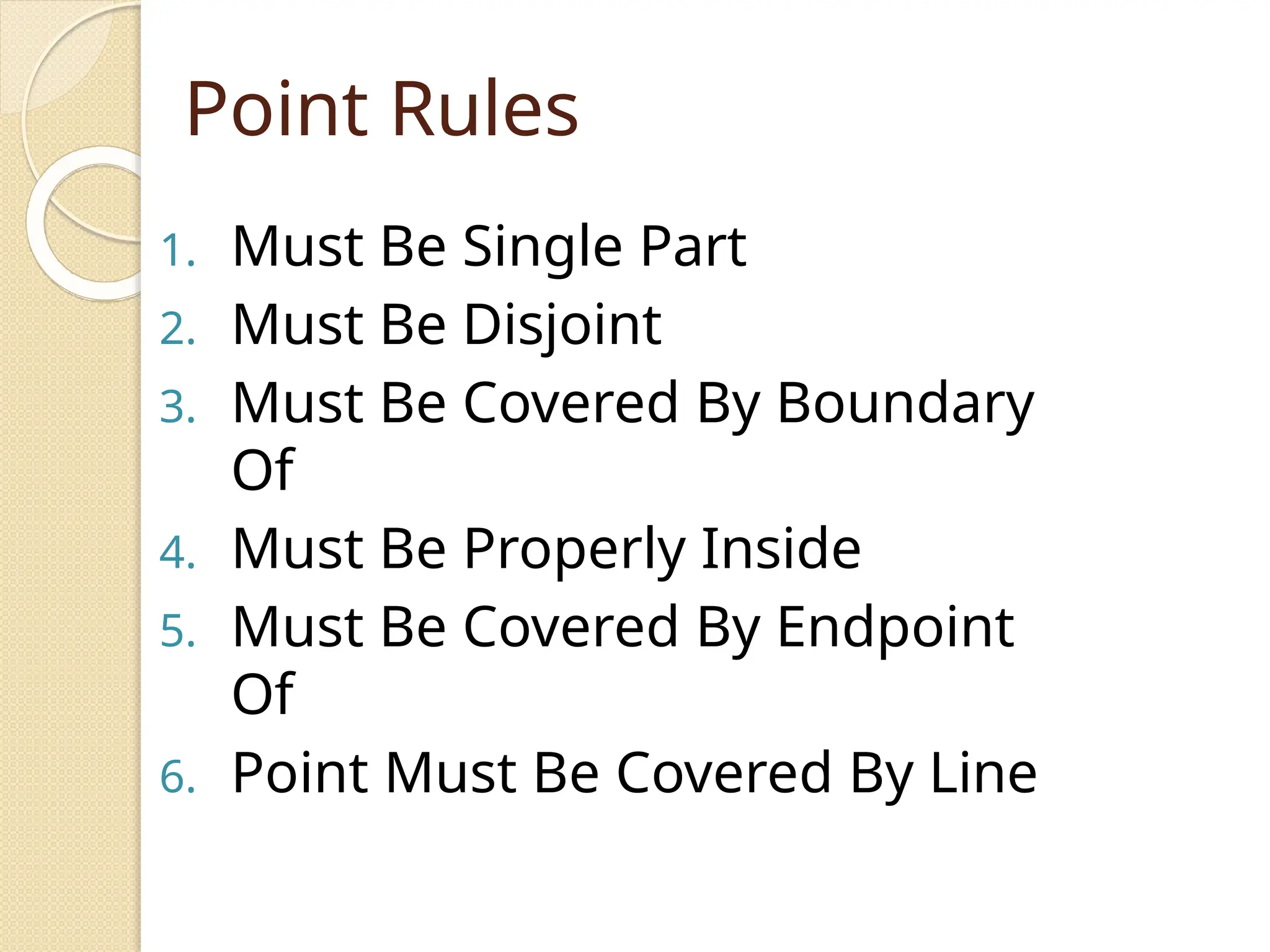 Point Rules
1. Must Be Single Part
2. Must Be Disjoint
3. Must Be Covered By Boundary
Of
4. Must Be Properly Inside
5. Must Be Covered By Endpoint
Of
6. Point Must Be Covered By Line
 