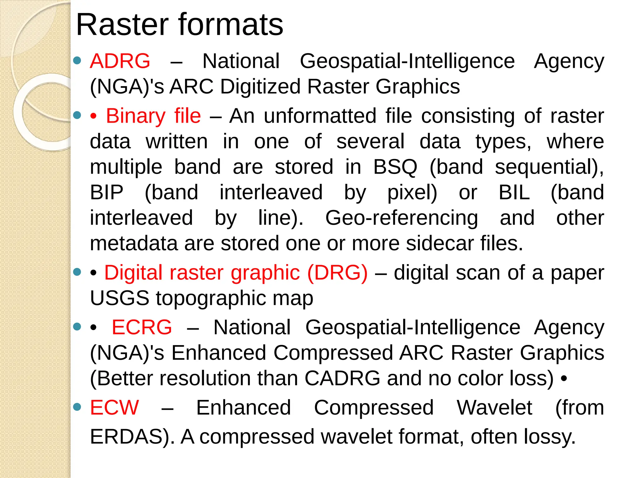 ⚫ ADRG – National Geospatial-Intelligence Agency
(NGA)'s ARC Digitized Raster Graphics
⚫ • Binary file – An unformatted file consisting of raster
data written in one of several data types, where
multiple band are stored in BSQ (band sequential),
BIP (band interleaved by pixel) or BIL (band
interleaved by line). Geo-referencing and other
metadata are stored one or more sidecar files.
⚫ • Digital raster graphic (DRG) – digital scan of a paper
USGS topographic map
⚫ • ECRG – National Geospatial-Intelligence Agency
(NGA)'s Enhanced Compressed ARC Raster Graphics
(Better resolution than CADRG and no color loss) •
⚫ ECW – Enhanced Compressed Wavelet (from
ERDAS). A compressed wavelet format, often lossy.
Raster formats
 
