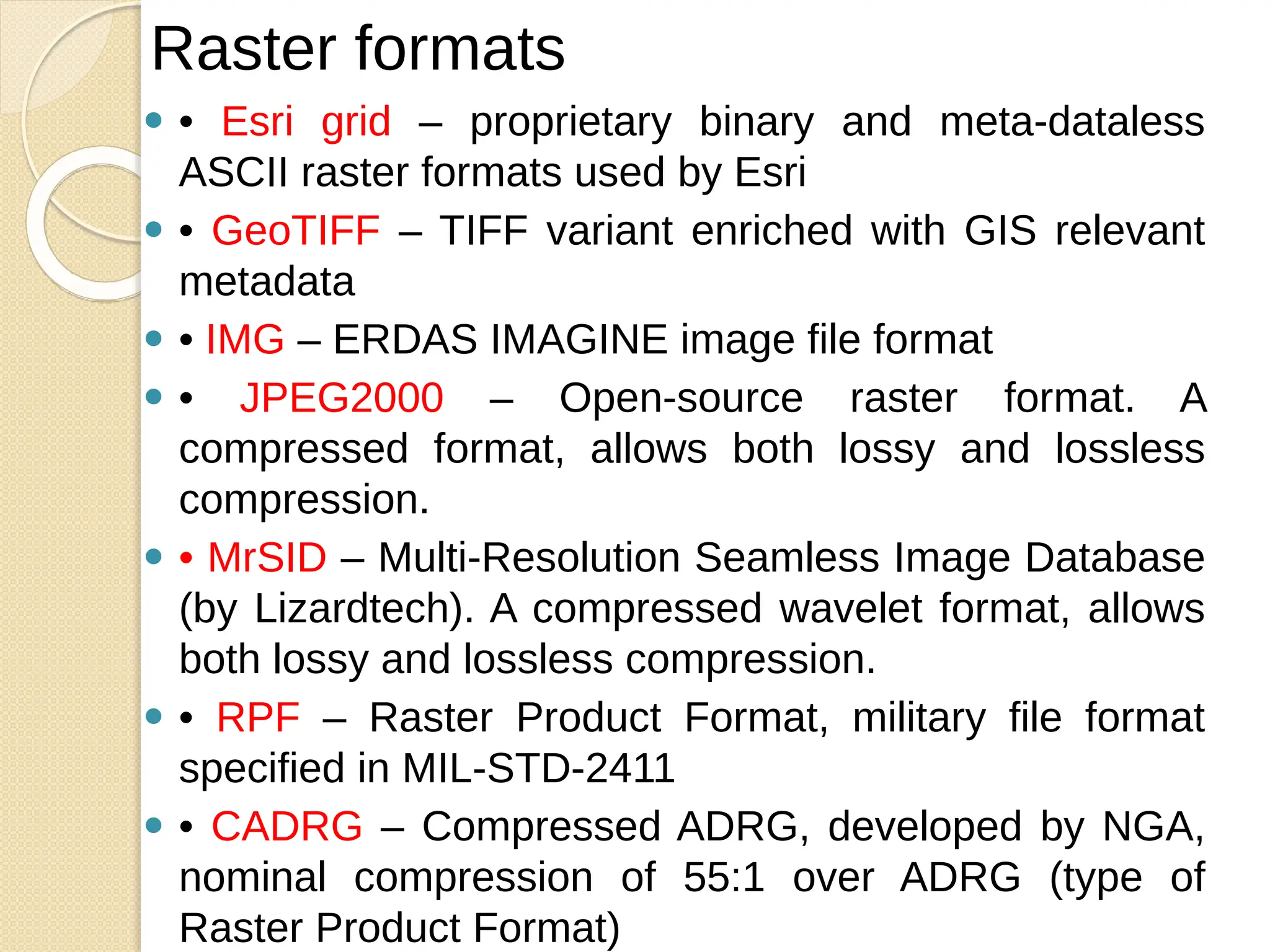 ⚫ • Esri grid – proprietary binary and meta-dataless
ASCII raster formats used by Esri
⚫ • GeoTIFF – TIFF variant enriched with GIS relevant
metadata
⚫ • IMG – ERDAS IMAGINE image file format
⚫ • JPEG2000 – Open-source raster format. A
compressed format, allows both lossy and lossless
compression.
⚫ • MrSID – Multi-Resolution Seamless Image Database
(by Lizardtech). A compressed wavelet format, allows
both lossy and lossless compression.
⚫ • RPF – Raster Product Format, military file format
specified in MIL-STD-2411
⚫ • CADRG – Compressed ADRG, developed by NGA,
nominal compression of 55:1 over ADRG (type of
Raster Product Format)
Raster formats
 