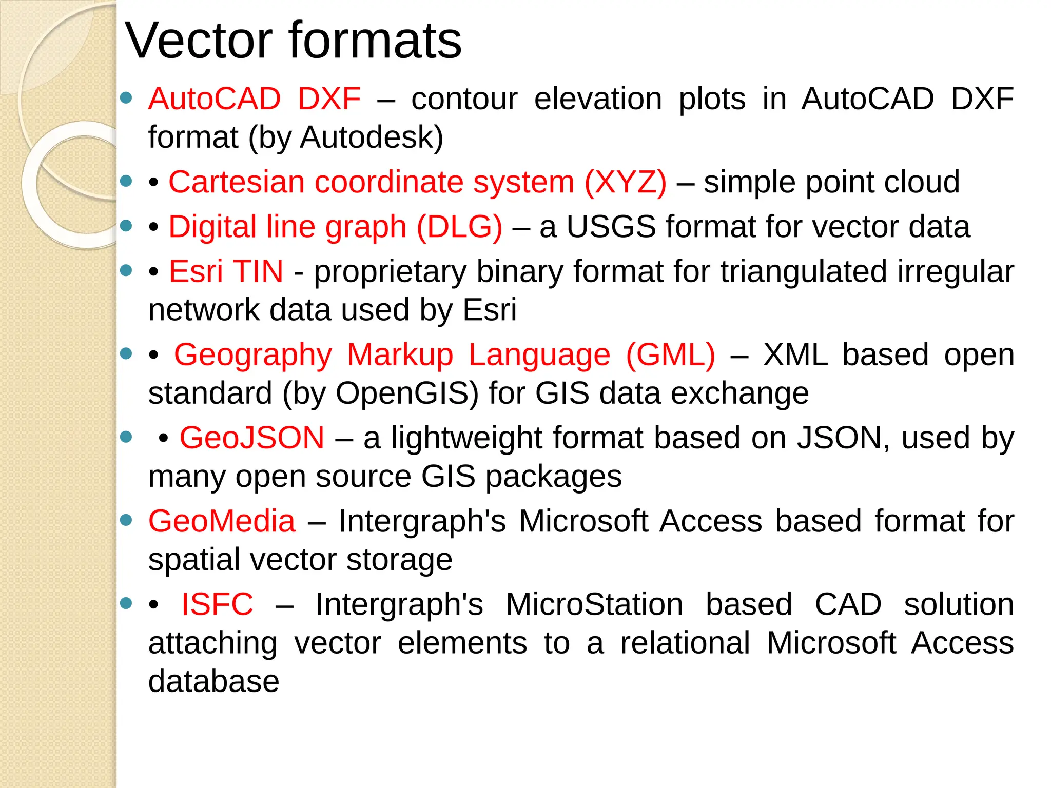 ⚫ AutoCAD DXF – contour elevation plots in AutoCAD DXF
format (by Autodesk)
⚫ • Cartesian coordinate system (XYZ) – simple point cloud
⚫ • Digital line graph (DLG) – a USGS format for vector data
⚫ • Esri TIN - proprietary binary format for triangulated irregular
network data used by Esri
⚫ • Geography Markup Language (GML) – XML based open
standard (by OpenGIS) for GIS data exchange
⚫ • GeoJSON – a lightweight format based on JSON, used by
many open source GIS packages
⚫ GeoMedia – Intergraph's Microsoft Access based format for
spatial vector storage
⚫ • ISFC – Intergraph's MicroStation based CAD solution
attaching vector elements to a relational Microsoft Access
database
Vector formats
 