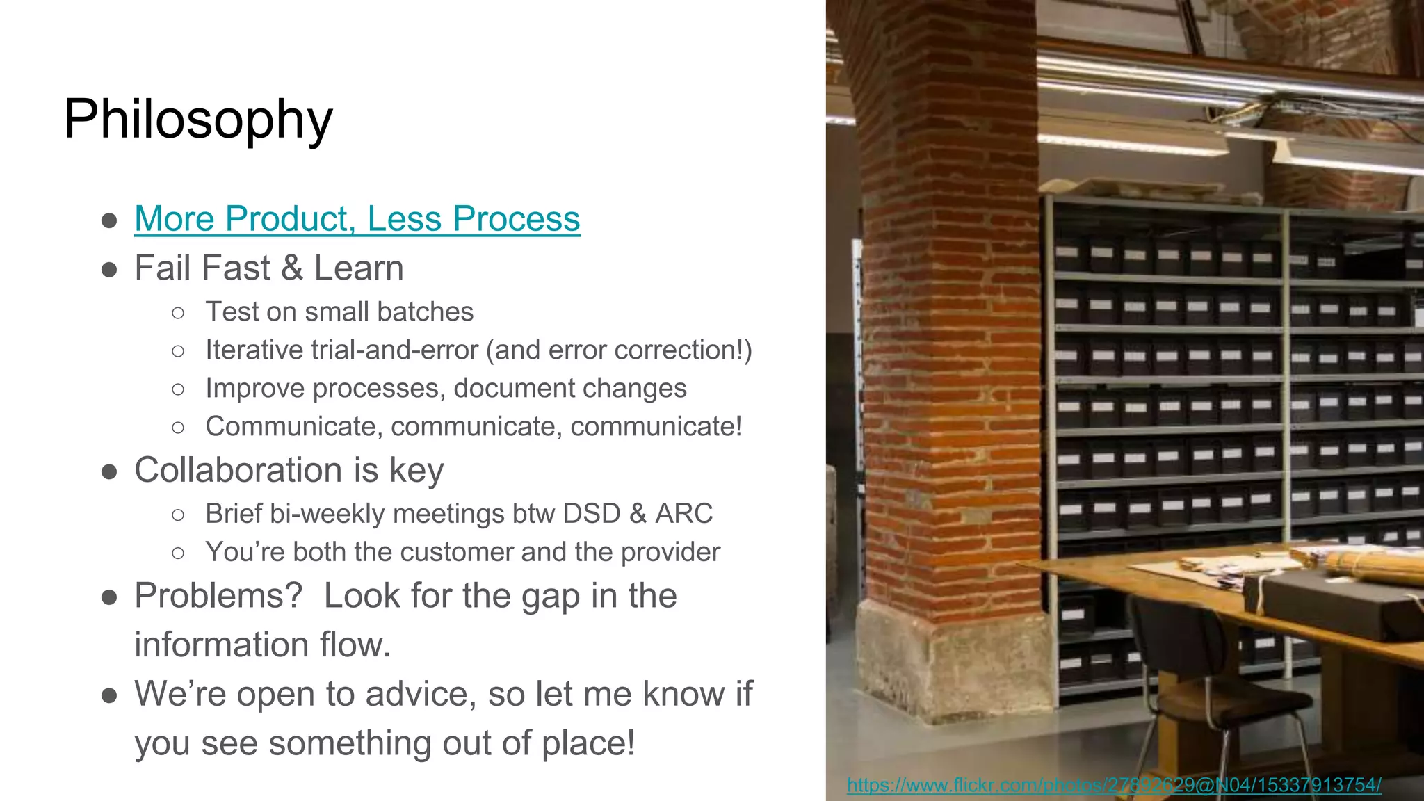 Philosophy
● More Product, Less Process
● Fail Fast & Learn
○ Test on small batches
○ Iterative trial-and-error (and error correction!)
○ Improve processes, document changes
○ Communicate, communicate, communicate!
● Collaboration is key
○ Brief bi-weekly meetings btw DSD & ARC
○ You’re both the customer and the provider
● Problems? Look for the gap in the
information flow.
● We’re open to advice, so let me know if
you see something out of place!
https://www.flickr.com/photos/27892629@N04/15337913754/
 