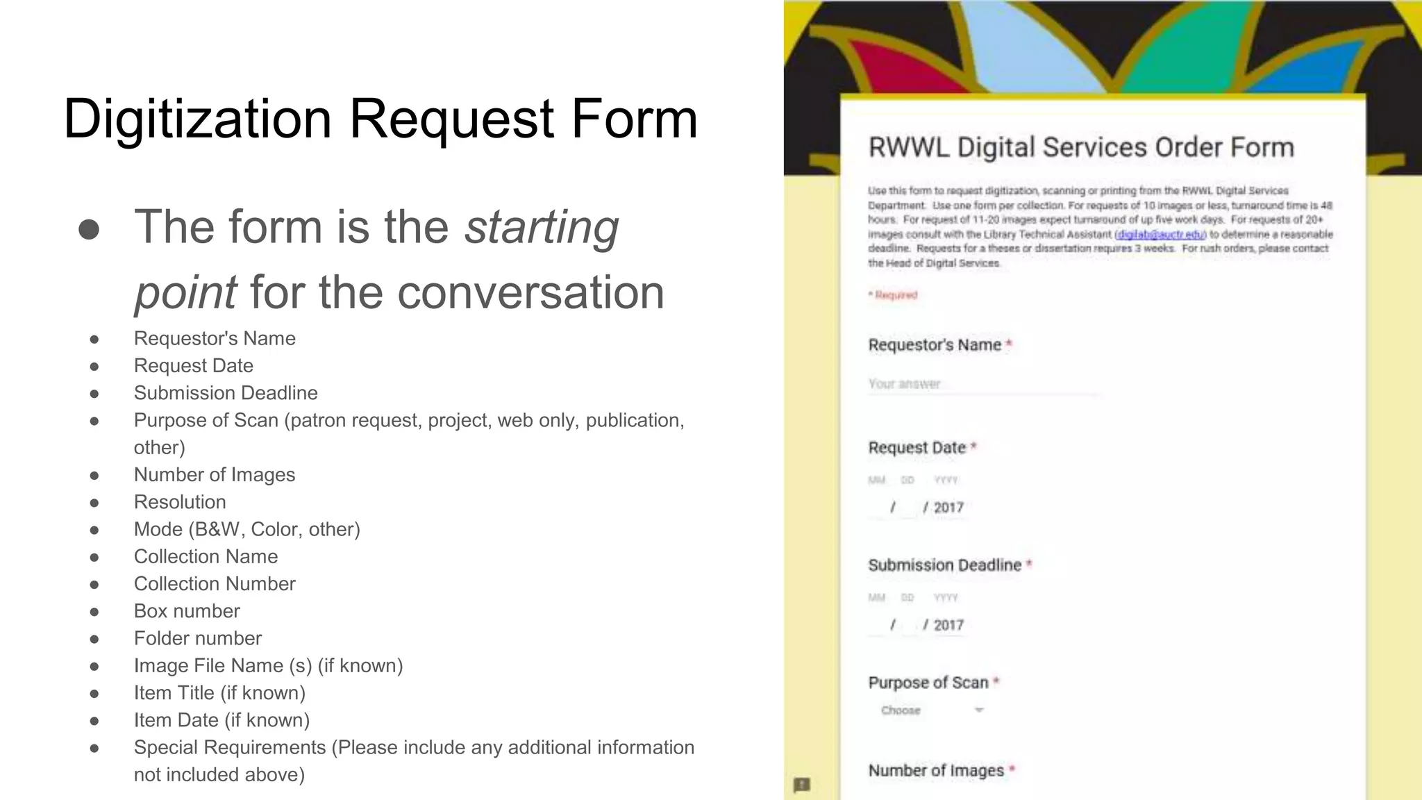 Digitization Request Form
● The form is the starting
point for the conversation
● Requestor's Name
● Request Date
● Submission Deadline
● Purpose of Scan (patron request, project, web only, publication,
other)
● Number of Images
● Resolution
● Mode (B&W, Color, other)
● Collection Name
● Collection Number
● Box number
● Folder number
● Image File Name (s) (if known)
● Item Title (if known)
● Item Date (if known)
● Special Requirements (Please include any additional information
not included above)
 