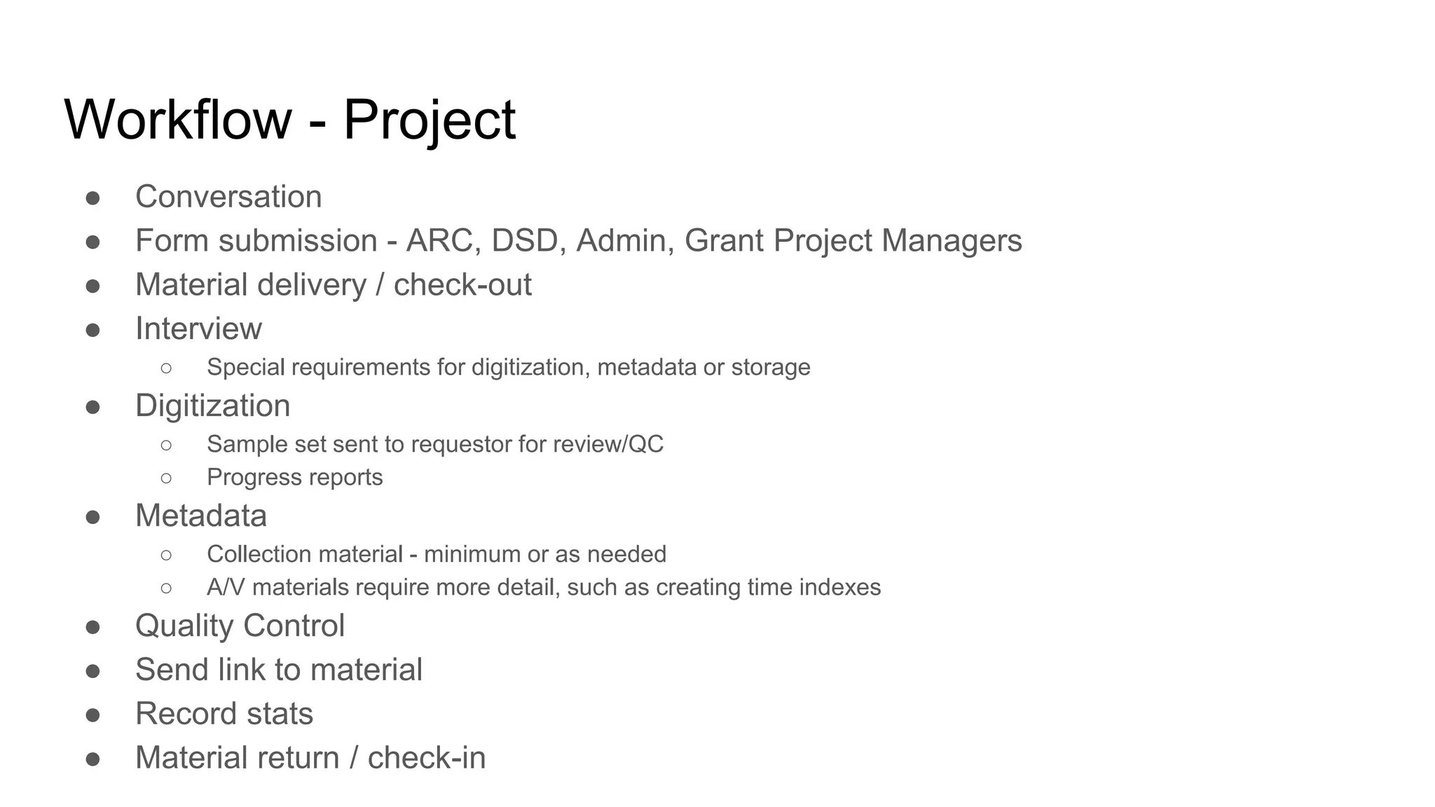 Workflow - Project
● Conversation
● Form submission - ARC, DSD, Admin, Grant Project Managers
● Material delivery / check-out
● Interview
○ Special requirements for digitization, metadata or storage
● Digitization
○ Sample set sent to requestor for review/QC
○ Progress reports
● Metadata
○ Collection material - minimum or as needed
○ A/V materials require more detail, such as creating time indexes
● Quality Control
● Send link to material
● Record stats
● Material return / check-in
 