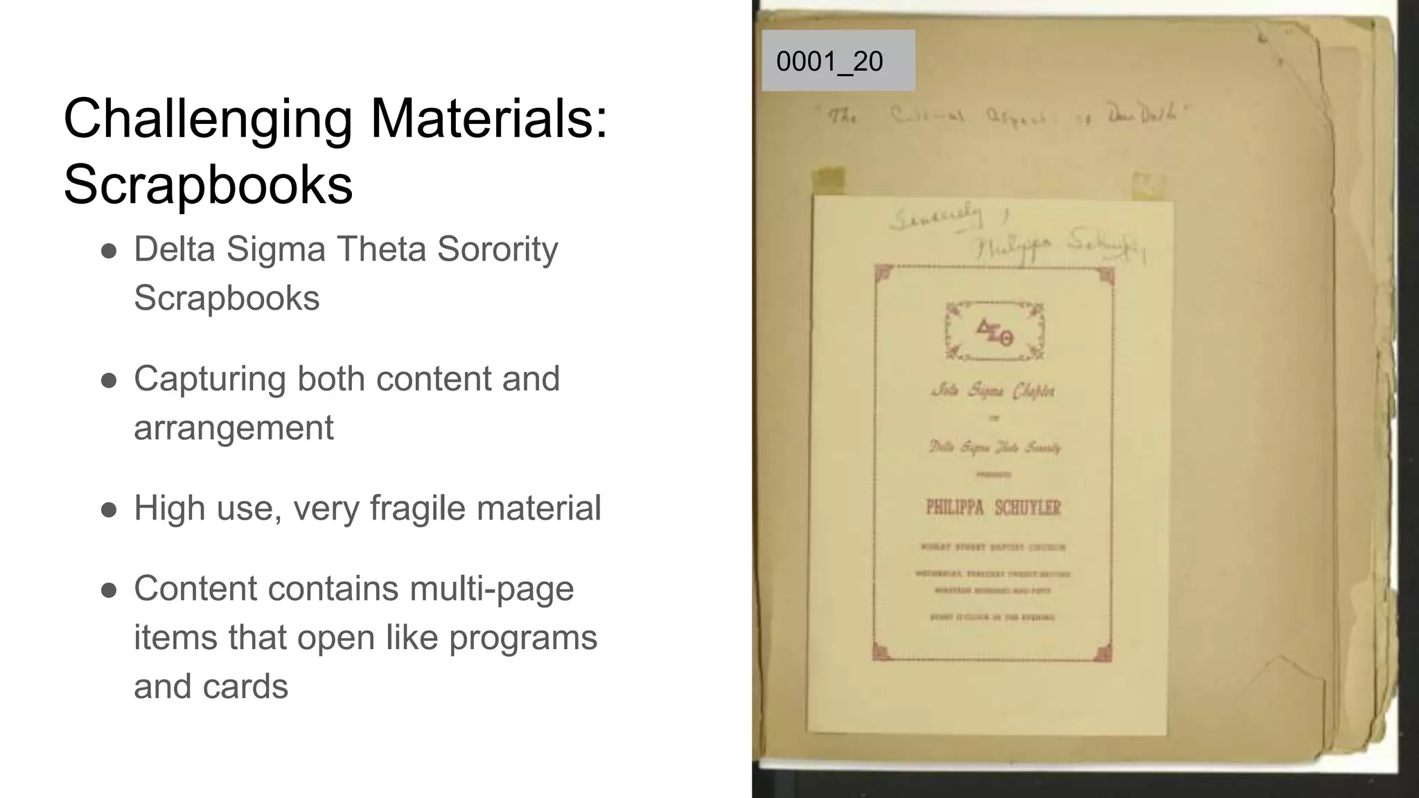 Challenging Materials:
Scrapbooks
● Delta Sigma Theta Sorority
Scrapbooks
● Capturing both content and
arrangement
● High use, very fragile material
● Content contains multi-page
items that open like programs
and cards
0001_20
 