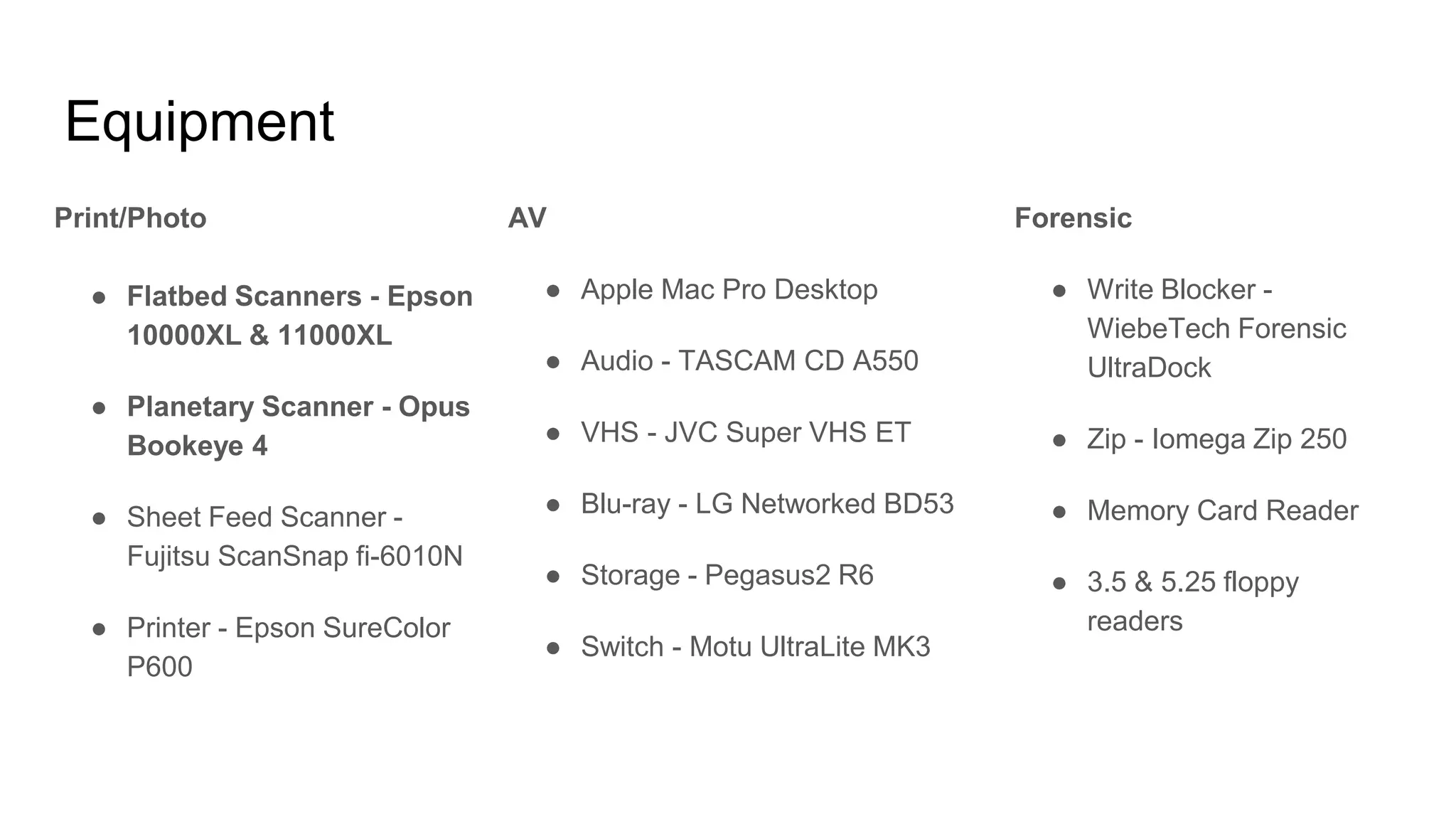 Equipment
Print/Photo
● Flatbed Scanners - Epson
10000XL & 11000XL
● Planetary Scanner - Opus
Bookeye 4
● Sheet Feed Scanner -
Fujitsu ScanSnap fi-6010N
● Printer - Epson SureColor
P600
AV
● Apple Mac Pro Desktop
● Audio - TASCAM CD A550
● VHS - JVC Super VHS ET
● Blu-ray - LG Networked BD53
● Storage - Pegasus2 R6
● Switch - Motu UltraLite MK3
Forensic
● Write Blocker -
WiebeTech Forensic
UltraDock
● Zip - Iomega Zip 250
● Memory Card Reader
● 3.5 & 5.25 floppy
readers
 