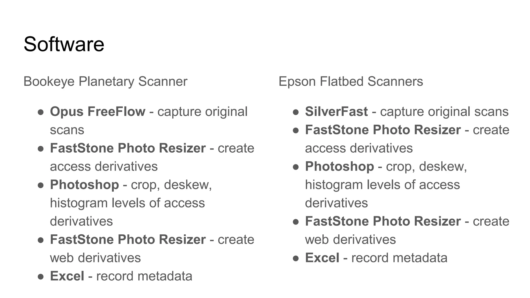 Software
Bookeye Planetary Scanner
● Opus FreeFlow - capture original
scans
● FastStone Photo Resizer - create
access derivatives
● Photoshop - crop, deskew,
histogram levels of access
derivatives
● FastStone Photo Resizer - create
web derivatives
● Excel - record metadata
Epson Flatbed Scanners
● SilverFast - capture original scans
● FastStone Photo Resizer - create
access derivatives
● Photoshop - crop, deskew,
histogram levels of access
derivatives
● FastStone Photo Resizer - create
web derivatives
● Excel - record metadata
 