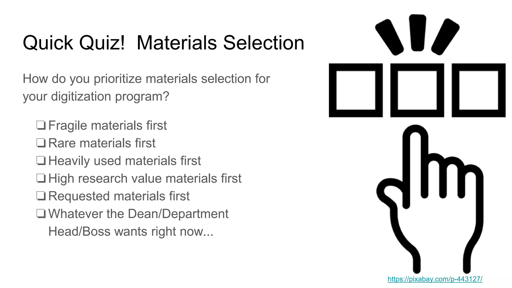 Quick Quiz! Materials Selection
How do you prioritize materials selection for
your digitization program?
❏Fragile materials first
❏Rare materials first
❏Heavily used materials first
❏High research value materials first
❏Requested materials first
❏Whatever the Dean/Department
Head/Boss wants right now...
https://pixabay.com/p-443127/
 