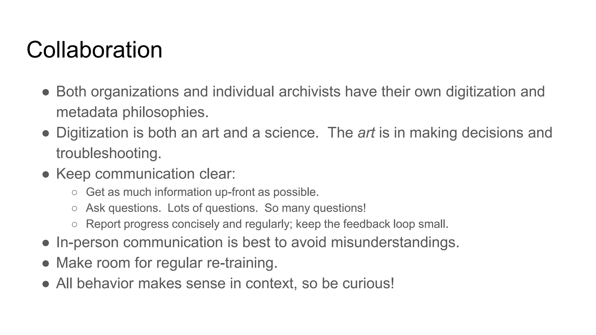 Collaboration
● Both organizations and individual archivists have their own digitization and
metadata philosophies.
● Digitization is both an art and a science. The art is in making decisions and
troubleshooting.
● Keep communication clear:
○ Get as much information up-front as possible.
○ Ask questions. Lots of questions. So many questions!
○ Report progress concisely and regularly; keep the feedback loop small.
● In-person communication is best to avoid misunderstandings.
● Make room for regular re-training.
● All behavior makes sense in context, so be curious!
 