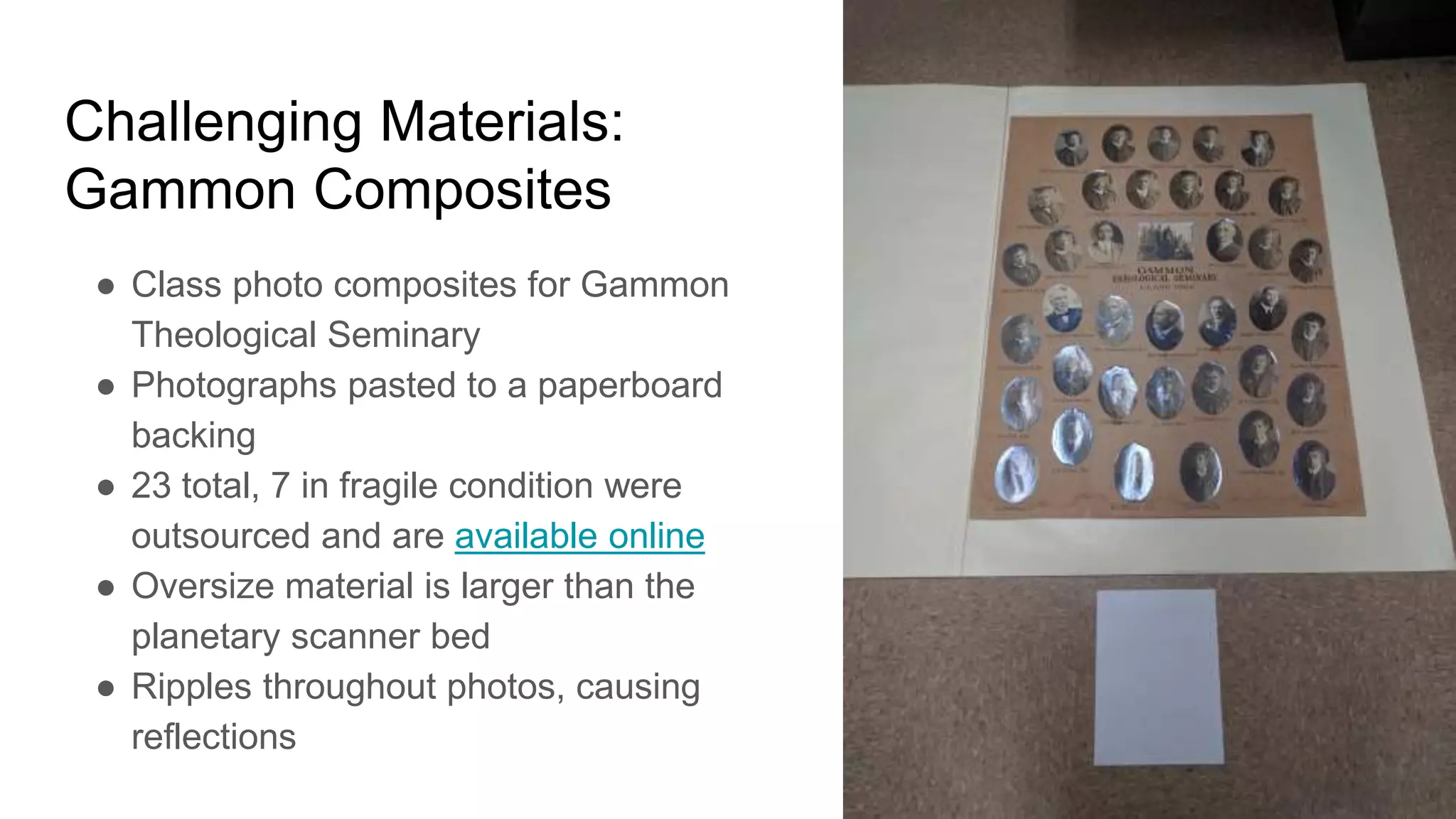Challenging Materials:
Gammon Composites
● Class photo composites for Gammon
Theological Seminary
● Photographs pasted to a paperboard
backing
● 23 total, 7 in fragile condition were
outsourced and are available online
● Oversize material is larger than the
planetary scanner bed
● Ripples throughout photos, causing
reflections
 