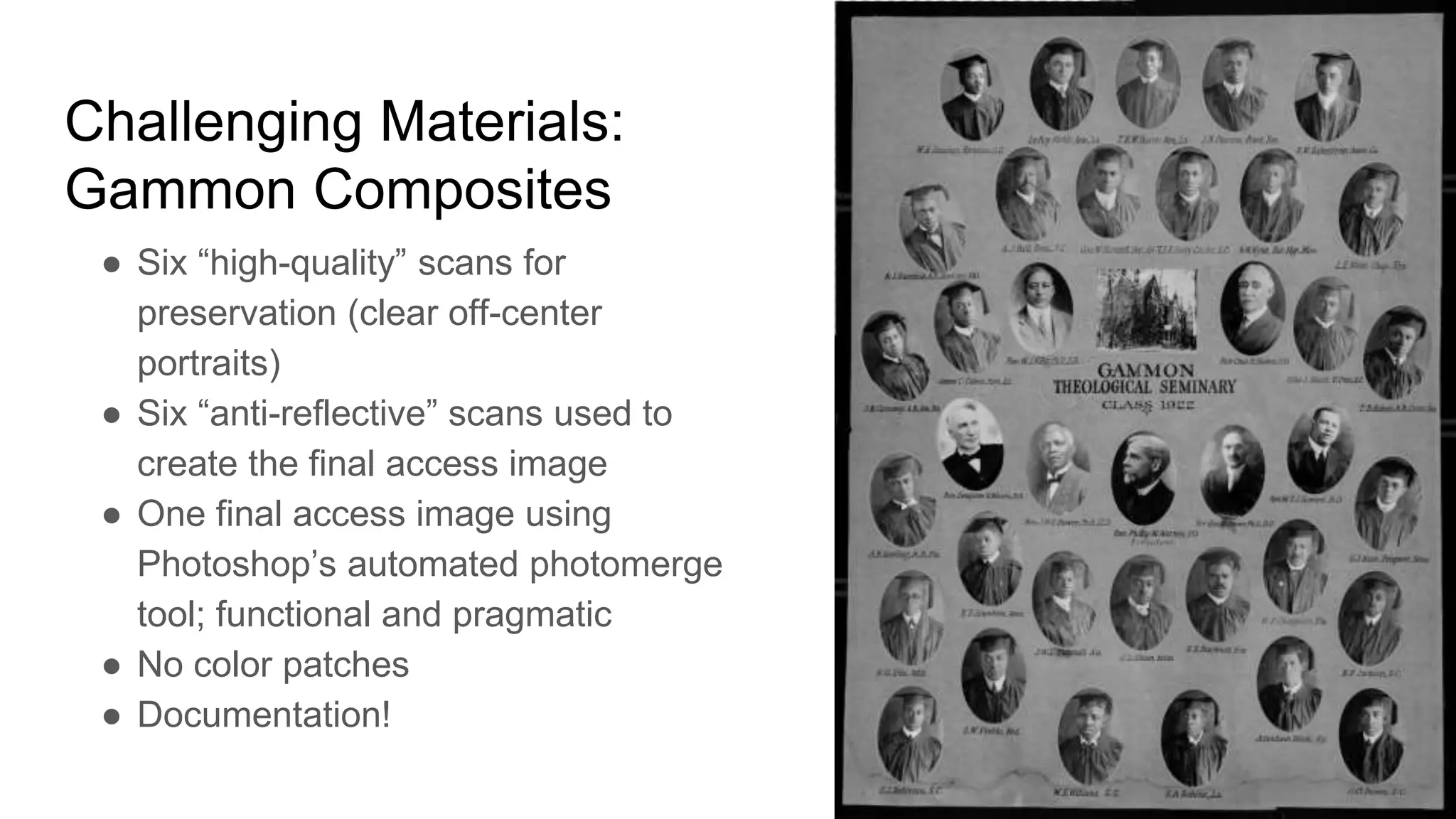Challenging Materials:
Gammon Composites
● Six “high-quality” scans for
preservation (clear off-center
portraits)
● Six “anti-reflective” scans used to
create the final access image
● One final access image using
Photoshop’s automated photomerge
tool; functional and pragmatic
● No color patches
● Documentation!
 