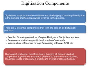 Digitization Components
Digitization projects are often complex and challenging in nature primarily due
to the number of different activities involved in the process.
There are 3 essential components that form the core of all digitization
process:
• People - Scanning operators, Graphic Designers, Subject curators etc.
• Processes - Institution specific best practices/standards
• Infrastructure - Scanners, Image Processing software, OCR etc.
The biggest challenge, therefore, lies in bringing all these individual
components together on a common platform to ensure communication,
consistent levels productivity & quality and overall process efficiency.
 