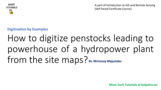 How to digitize penstocks leading to
powerhouse of a hydropower plant
from the site maps?
Digitization by Examples
More Such Tutorials at baipatra.ws
Dr. Mrinmoy Majumder
A part of Introduction to GIS and Remote Sensing
(Self Paced Certificate Course)
 