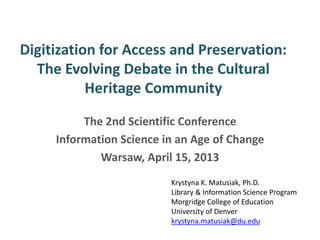 Digitization for Access and Preservation:
The Evolving Debate in the Cultural
Heritage Community
The 2nd Scientific Conference
Information Science in an Age of Change
Warsaw, April 15, 2013
Krystyna K. Matusiak, Ph.D.
Library & Information Science Program
Morgridge College of Education
University of Denver
krystyna.matusiak@du.edu
 
